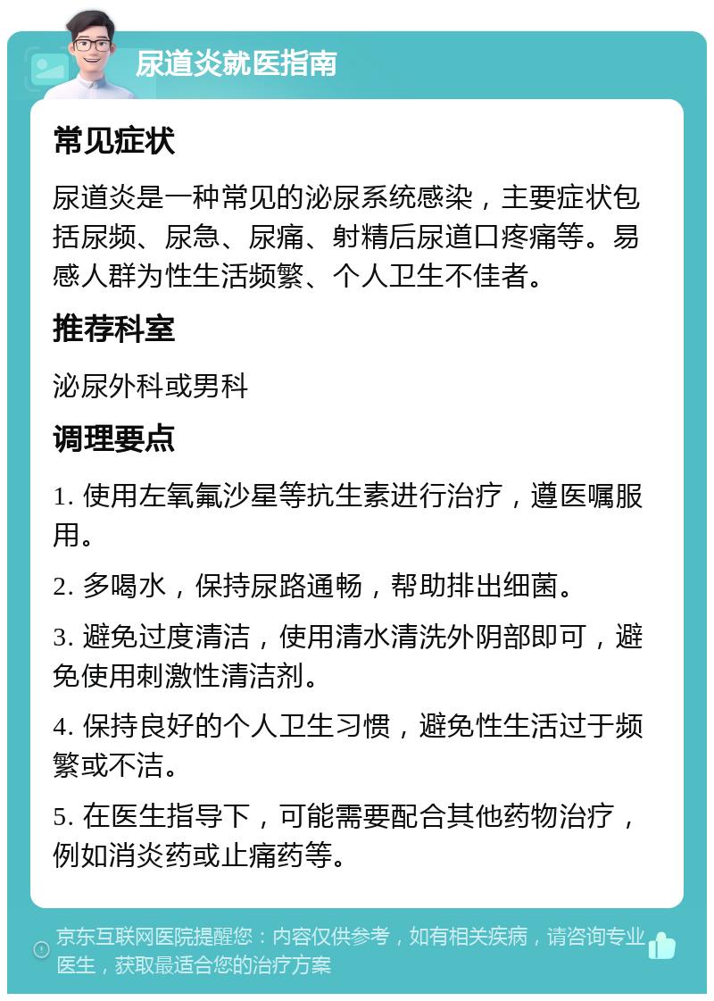 尿道炎就医指南 常见症状 尿道炎是一种常见的泌尿系统感染，主要症状包括尿频、尿急、尿痛、射精后尿道口疼痛等。易感人群为性生活频繁、个人卫生不佳者。 推荐科室 泌尿外科或男科 调理要点 1. 使用左氧氟沙星等抗生素进行治疗，遵医嘱服用。 2. 多喝水，保持尿路通畅，帮助排出细菌。 3. 避免过度清洁，使用清水清洗外阴部即可，避免使用刺激性清洁剂。 4. 保持良好的个人卫生习惯，避免性生活过于频繁或不洁。 5. 在医生指导下，可能需要配合其他药物治疗，例如消炎药或止痛药等。