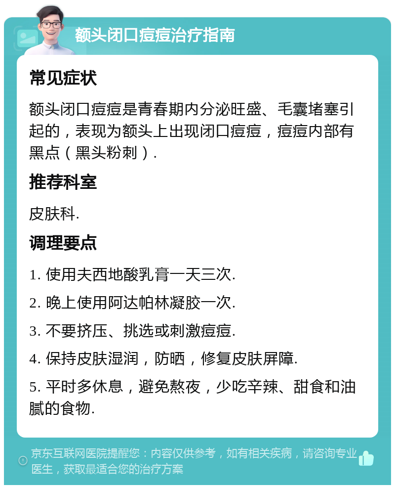 额头闭口痘痘治疗指南 常见症状 额头闭口痘痘是青春期内分泌旺盛、毛囊堵塞引起的，表现为额头上出现闭口痘痘，痘痘内部有黑点（黑头粉刺）. 推荐科室 皮肤科. 调理要点 1. 使用夫西地酸乳膏一天三次. 2. 晚上使用阿达帕林凝胶一次. 3. 不要挤压、挑选或刺激痘痘. 4. 保持皮肤湿润，防晒，修复皮肤屏障. 5. 平时多休息，避免熬夜，少吃辛辣、甜食和油腻的食物.