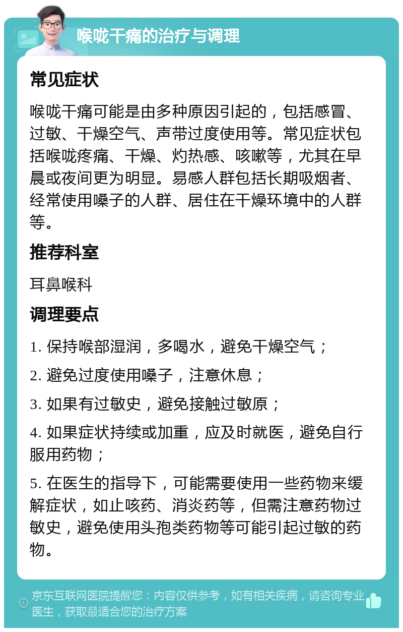 喉咙干痛的治疗与调理 常见症状 喉咙干痛可能是由多种原因引起的，包括感冒、过敏、干燥空气、声带过度使用等。常见症状包括喉咙疼痛、干燥、灼热感、咳嗽等，尤其在早晨或夜间更为明显。易感人群包括长期吸烟者、经常使用嗓子的人群、居住在干燥环境中的人群等。 推荐科室 耳鼻喉科 调理要点 1. 保持喉部湿润，多喝水，避免干燥空气； 2. 避免过度使用嗓子，注意休息； 3. 如果有过敏史，避免接触过敏原； 4. 如果症状持续或加重，应及时就医，避免自行服用药物； 5. 在医生的指导下，可能需要使用一些药物来缓解症状，如止咳药、消炎药等，但需注意药物过敏史，避免使用头孢类药物等可能引起过敏的药物。