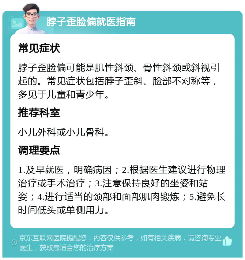 脖子歪脸偏就医指南 常见症状 脖子歪脸偏可能是肌性斜颈、骨性斜颈或斜视引起的。常见症状包括脖子歪斜、脸部不对称等，多见于儿童和青少年。 推荐科室 小儿外科或小儿骨科。 调理要点 1.及早就医，明确病因；2.根据医生建议进行物理治疗或手术治疗；3.注意保持良好的坐姿和站姿；4.进行适当的颈部和面部肌肉锻炼；5.避免长时间低头或单侧用力。