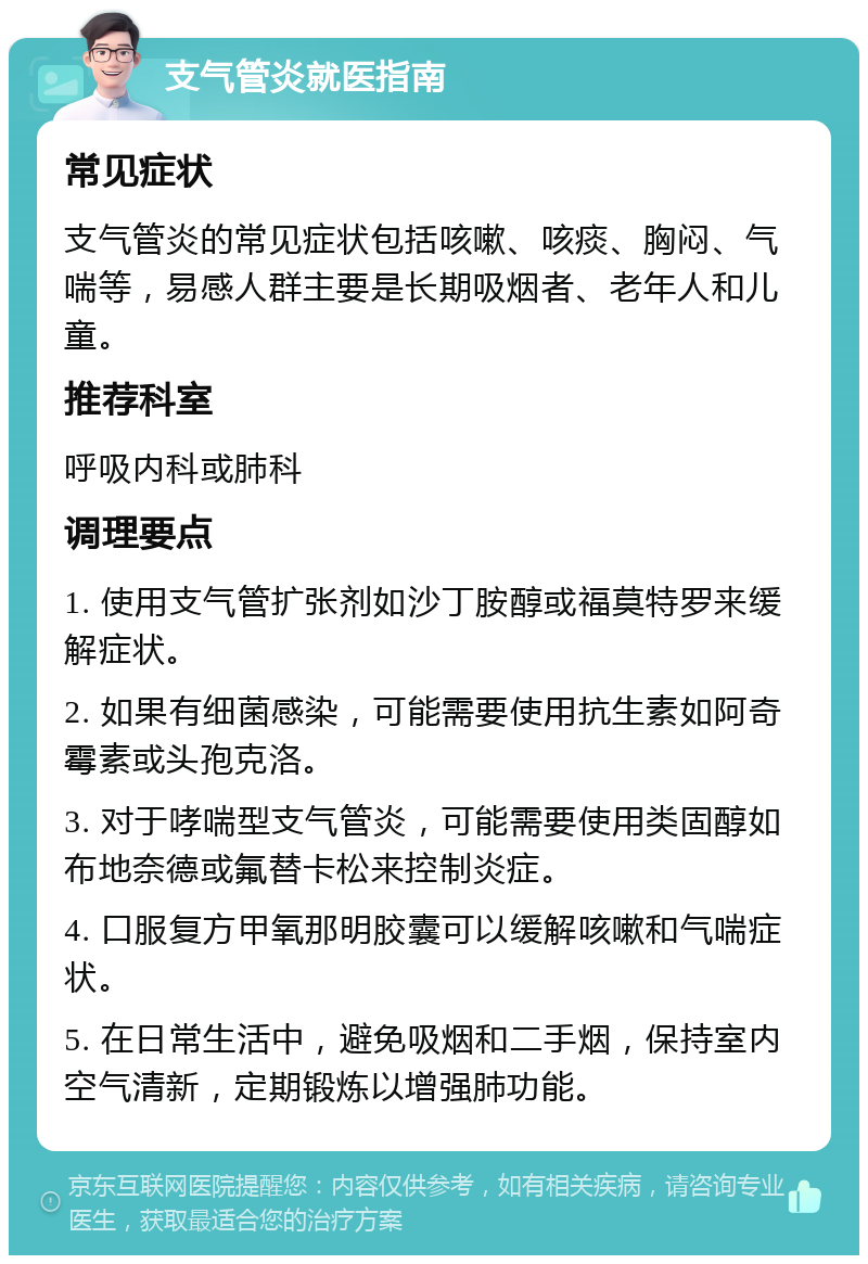 支气管炎就医指南 常见症状 支气管炎的常见症状包括咳嗽、咳痰、胸闷、气喘等，易感人群主要是长期吸烟者、老年人和儿童。 推荐科室 呼吸内科或肺科 调理要点 1. 使用支气管扩张剂如沙丁胺醇或福莫特罗来缓解症状。 2. 如果有细菌感染，可能需要使用抗生素如阿奇霉素或头孢克洛。 3. 对于哮喘型支气管炎，可能需要使用类固醇如布地奈德或氟替卡松来控制炎症。 4. 口服复方甲氧那明胶囊可以缓解咳嗽和气喘症状。 5. 在日常生活中，避免吸烟和二手烟，保持室内空气清新，定期锻炼以增强肺功能。