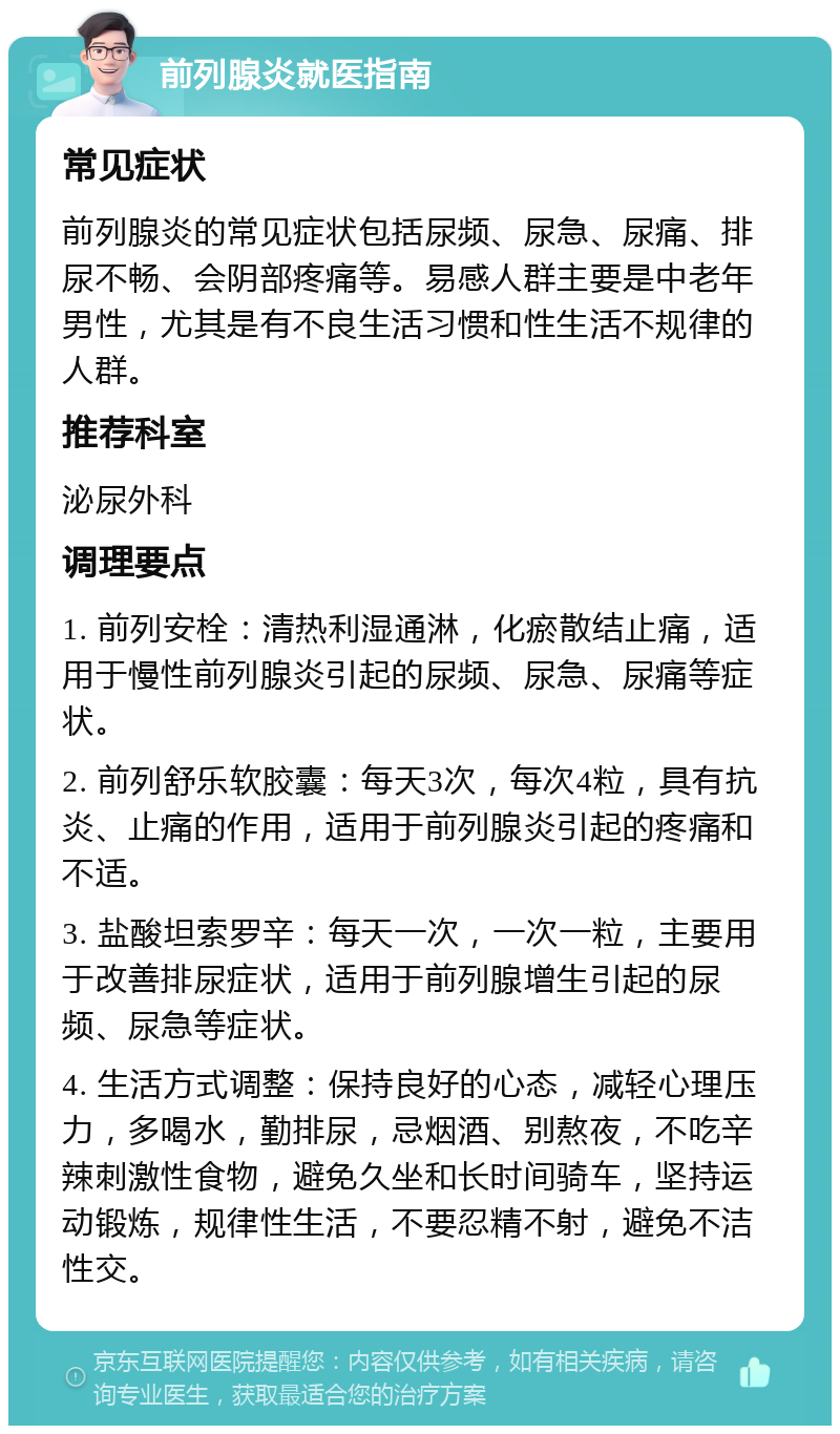 前列腺炎就医指南 常见症状 前列腺炎的常见症状包括尿频、尿急、尿痛、排尿不畅、会阴部疼痛等。易感人群主要是中老年男性，尤其是有不良生活习惯和性生活不规律的人群。 推荐科室 泌尿外科 调理要点 1. 前列安栓：清热利湿通淋，化瘀散结止痛，适用于慢性前列腺炎引起的尿频、尿急、尿痛等症状。 2. 前列舒乐软胶囊：每天3次，每次4粒，具有抗炎、止痛的作用，适用于前列腺炎引起的疼痛和不适。 3. 盐酸坦索罗辛：每天一次，一次一粒，主要用于改善排尿症状，适用于前列腺增生引起的尿频、尿急等症状。 4. 生活方式调整：保持良好的心态，减轻心理压力，多喝水，勤排尿，忌烟酒、别熬夜，不吃辛辣刺激性食物，避免久坐和长时间骑车，坚持运动锻炼，规律性生活，不要忍精不射，避免不洁性交。