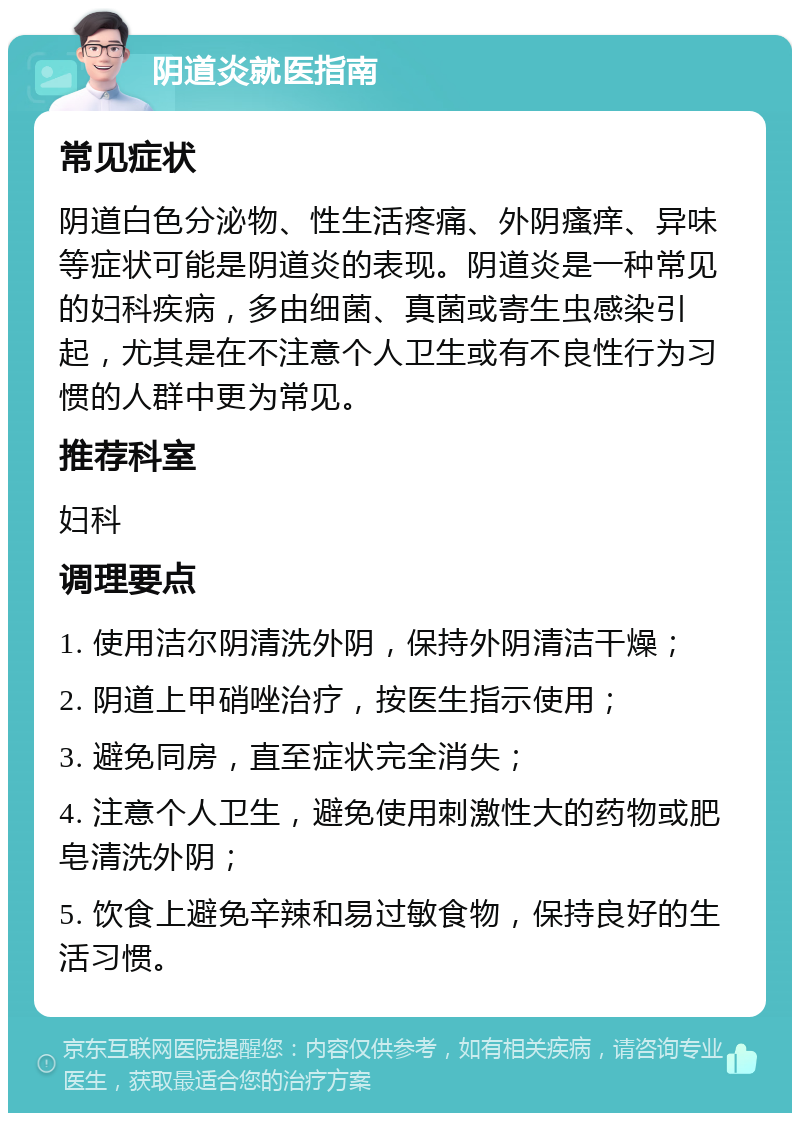 阴道炎就医指南 常见症状 阴道白色分泌物、性生活疼痛、外阴瘙痒、异味等症状可能是阴道炎的表现。阴道炎是一种常见的妇科疾病，多由细菌、真菌或寄生虫感染引起，尤其是在不注意个人卫生或有不良性行为习惯的人群中更为常见。 推荐科室 妇科 调理要点 1. 使用洁尔阴清洗外阴，保持外阴清洁干燥； 2. 阴道上甲硝唑治疗，按医生指示使用； 3. 避免同房，直至症状完全消失； 4. 注意个人卫生，避免使用刺激性大的药物或肥皂清洗外阴； 5. 饮食上避免辛辣和易过敏食物，保持良好的生活习惯。