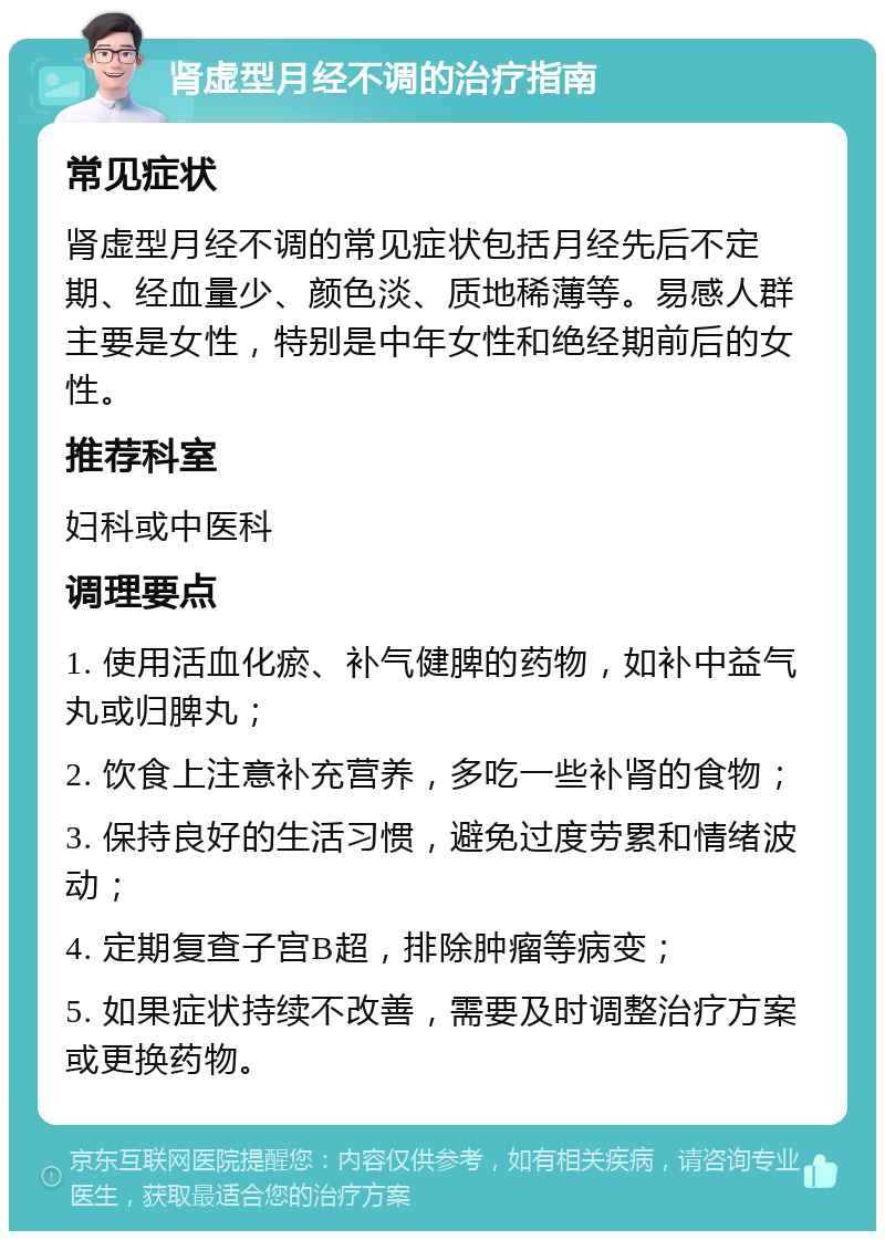 肾虚型月经不调的治疗指南 常见症状 肾虚型月经不调的常见症状包括月经先后不定期、经血量少、颜色淡、质地稀薄等。易感人群主要是女性，特别是中年女性和绝经期前后的女性。 推荐科室 妇科或中医科 调理要点 1. 使用活血化瘀、补气健脾的药物，如补中益气丸或归脾丸； 2. 饮食上注意补充营养，多吃一些补肾的食物； 3. 保持良好的生活习惯，避免过度劳累和情绪波动； 4. 定期复查子宫B超，排除肿瘤等病变； 5. 如果症状持续不改善，需要及时调整治疗方案或更换药物。