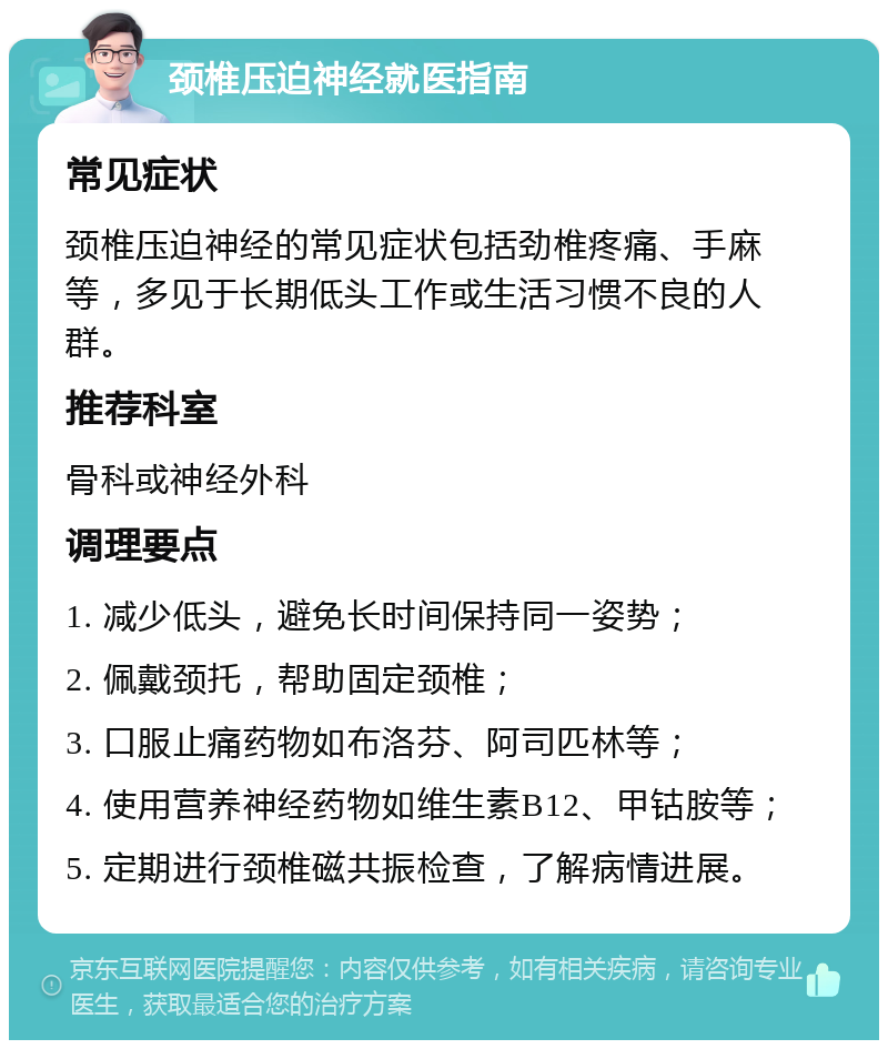 颈椎压迫神经就医指南 常见症状 颈椎压迫神经的常见症状包括劲椎疼痛、手麻等，多见于长期低头工作或生活习惯不良的人群。 推荐科室 骨科或神经外科 调理要点 1. 减少低头，避免长时间保持同一姿势； 2. 佩戴颈托，帮助固定颈椎； 3. 口服止痛药物如布洛芬、阿司匹林等； 4. 使用营养神经药物如维生素B12、甲钴胺等； 5. 定期进行颈椎磁共振检查，了解病情进展。