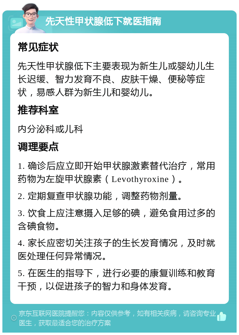 先天性甲状腺低下就医指南 常见症状 先天性甲状腺低下主要表现为新生儿或婴幼儿生长迟缓、智力发育不良、皮肤干燥、便秘等症状，易感人群为新生儿和婴幼儿。 推荐科室 内分泌科或儿科 调理要点 1. 确诊后应立即开始甲状腺激素替代治疗，常用药物为左旋甲状腺素（Levothyroxine）。 2. 定期复查甲状腺功能，调整药物剂量。 3. 饮食上应注意摄入足够的碘，避免食用过多的含碘食物。 4. 家长应密切关注孩子的生长发育情况，及时就医处理任何异常情况。 5. 在医生的指导下，进行必要的康复训练和教育干预，以促进孩子的智力和身体发育。