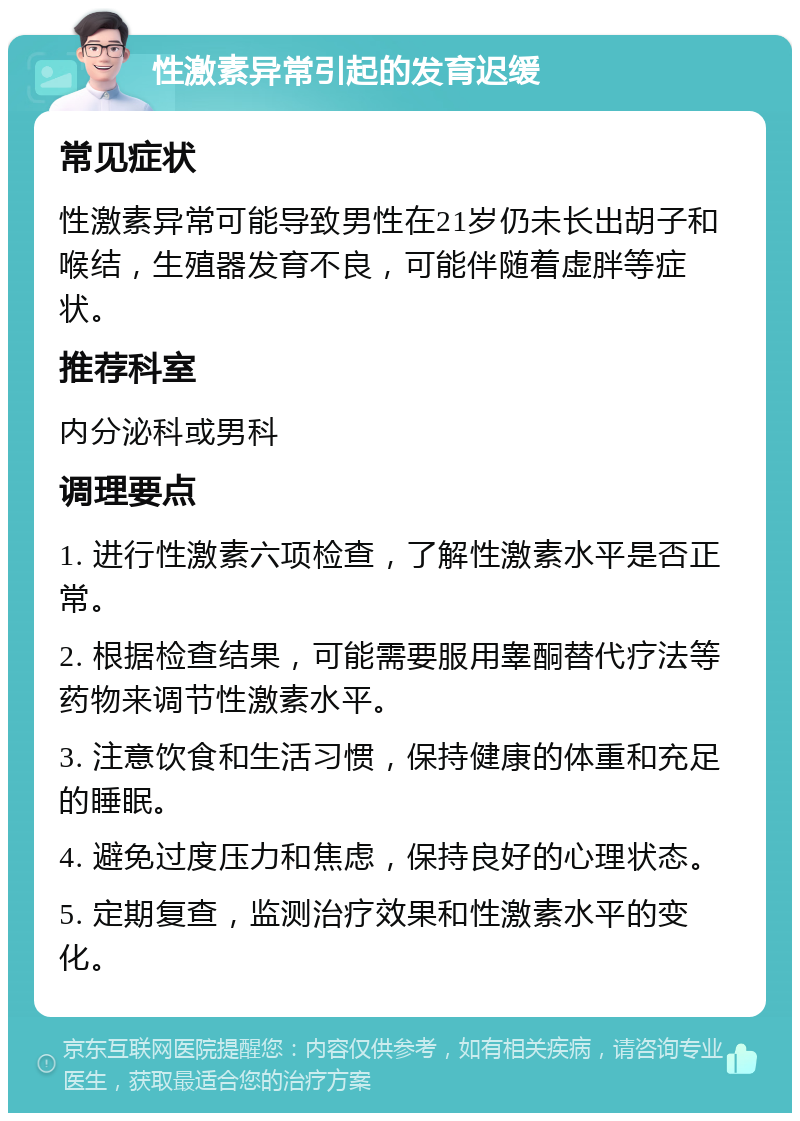 性激素异常引起的发育迟缓 常见症状 性激素异常可能导致男性在21岁仍未长出胡子和喉结，生殖器发育不良，可能伴随着虚胖等症状。 推荐科室 内分泌科或男科 调理要点 1. 进行性激素六项检查，了解性激素水平是否正常。 2. 根据检查结果，可能需要服用睾酮替代疗法等药物来调节性激素水平。 3. 注意饮食和生活习惯，保持健康的体重和充足的睡眠。 4. 避免过度压力和焦虑，保持良好的心理状态。 5. 定期复查，监测治疗效果和性激素水平的变化。