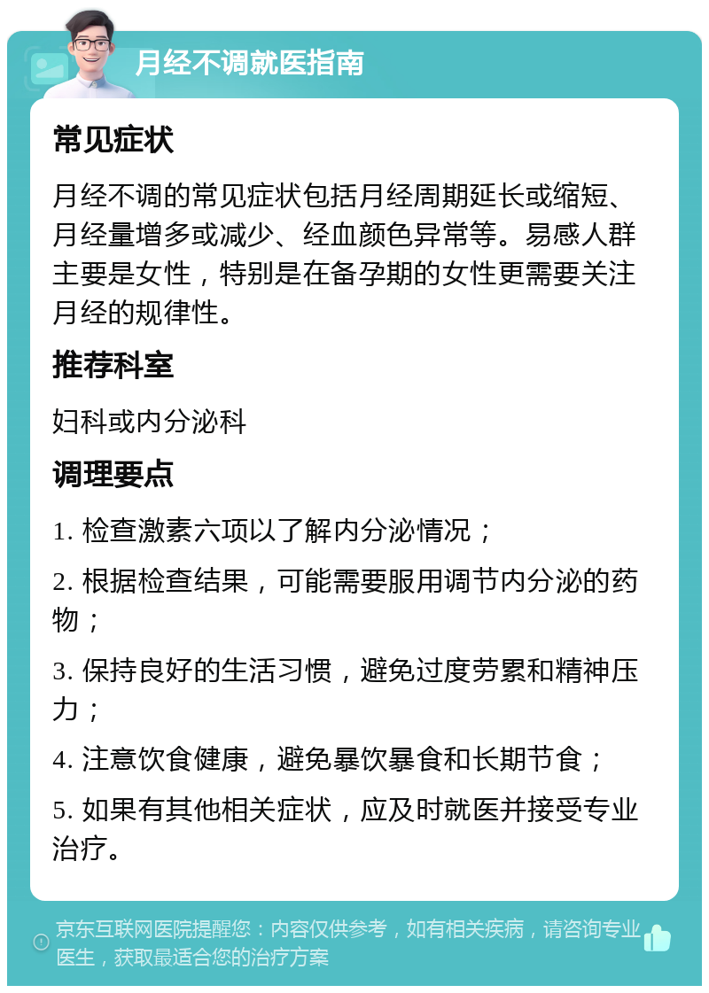 月经不调就医指南 常见症状 月经不调的常见症状包括月经周期延长或缩短、月经量增多或减少、经血颜色异常等。易感人群主要是女性，特别是在备孕期的女性更需要关注月经的规律性。 推荐科室 妇科或内分泌科 调理要点 1. 检查激素六项以了解内分泌情况； 2. 根据检查结果，可能需要服用调节内分泌的药物； 3. 保持良好的生活习惯，避免过度劳累和精神压力； 4. 注意饮食健康，避免暴饮暴食和长期节食； 5. 如果有其他相关症状，应及时就医并接受专业治疗。