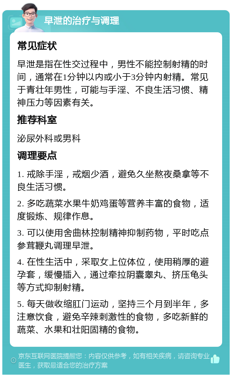 早泄的治疗与调理 常见症状 早泄是指在性交过程中，男性不能控制射精的时间，通常在1分钟以内或小于3分钟内射精。常见于青壮年男性，可能与手淫、不良生活习惯、精神压力等因素有关。 推荐科室 泌尿外科或男科 调理要点 1. 戒除手淫，戒烟少酒，避免久坐熬夜桑拿等不良生活习惯。 2. 多吃蔬菜水果牛奶鸡蛋等营养丰富的食物，适度锻炼、规律作息。 3. 可以使用舍曲林控制精神抑制药物，平时吃点参茸鞭丸调理早泄。 4. 在性生活中，采取女上位体位，使用稍厚的避孕套，缓慢插入，通过牵拉阴囊睾丸、挤压龟头等方式抑制射精。 5. 每天做收缩肛门运动，坚持三个月到半年，多注意饮食，避免辛辣刺激性的食物，多吃新鲜的蔬菜、水果和壮阳固精的食物。