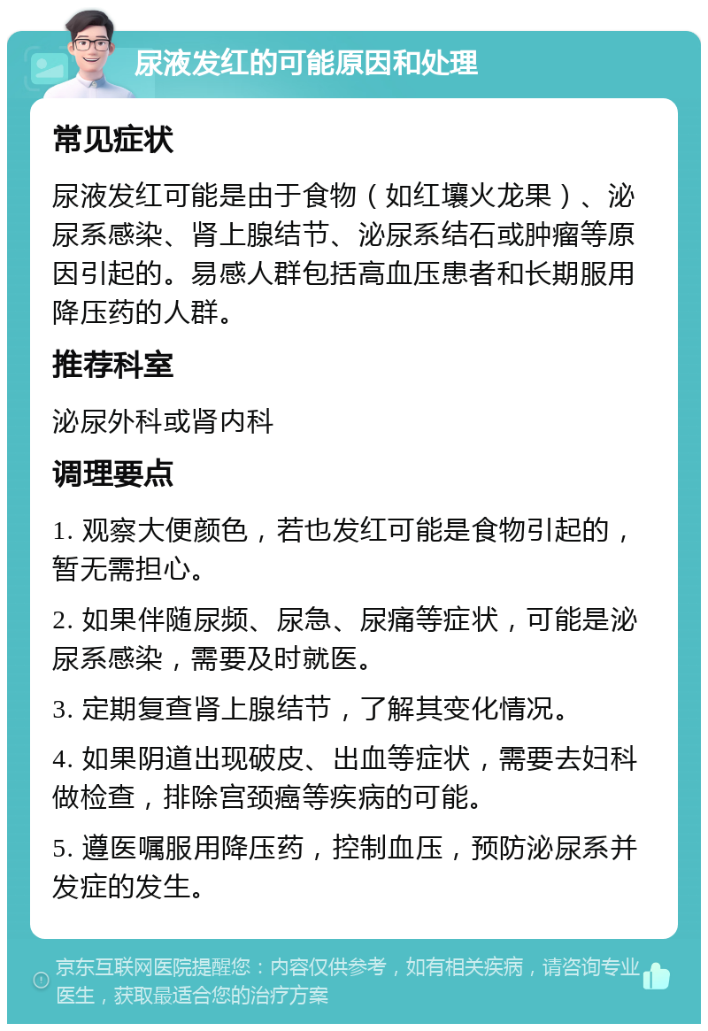 尿液发红的可能原因和处理 常见症状 尿液发红可能是由于食物（如红壤火龙果）、泌尿系感染、肾上腺结节、泌尿系结石或肿瘤等原因引起的。易感人群包括高血压患者和长期服用降压药的人群。 推荐科室 泌尿外科或肾内科 调理要点 1. 观察大便颜色，若也发红可能是食物引起的，暂无需担心。 2. 如果伴随尿频、尿急、尿痛等症状，可能是泌尿系感染，需要及时就医。 3. 定期复查肾上腺结节，了解其变化情况。 4. 如果阴道出现破皮、出血等症状，需要去妇科做检查，排除宫颈癌等疾病的可能。 5. 遵医嘱服用降压药，控制血压，预防泌尿系并发症的发生。