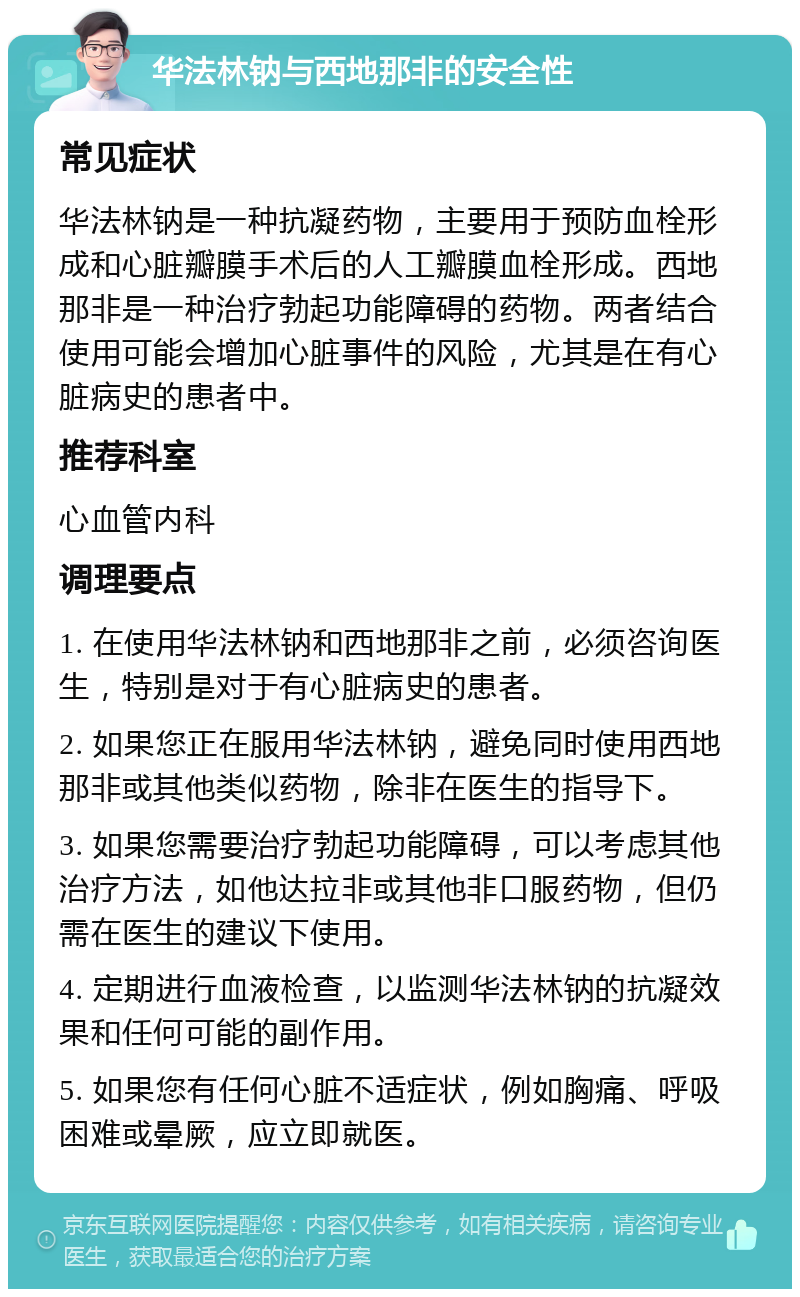 华法林钠与西地那非的安全性 常见症状 华法林钠是一种抗凝药物，主要用于预防血栓形成和心脏瓣膜手术后的人工瓣膜血栓形成。西地那非是一种治疗勃起功能障碍的药物。两者结合使用可能会增加心脏事件的风险，尤其是在有心脏病史的患者中。 推荐科室 心血管内科 调理要点 1. 在使用华法林钠和西地那非之前，必须咨询医生，特别是对于有心脏病史的患者。 2. 如果您正在服用华法林钠，避免同时使用西地那非或其他类似药物，除非在医生的指导下。 3. 如果您需要治疗勃起功能障碍，可以考虑其他治疗方法，如他达拉非或其他非口服药物，但仍需在医生的建议下使用。 4. 定期进行血液检查，以监测华法林钠的抗凝效果和任何可能的副作用。 5. 如果您有任何心脏不适症状，例如胸痛、呼吸困难或晕厥，应立即就医。