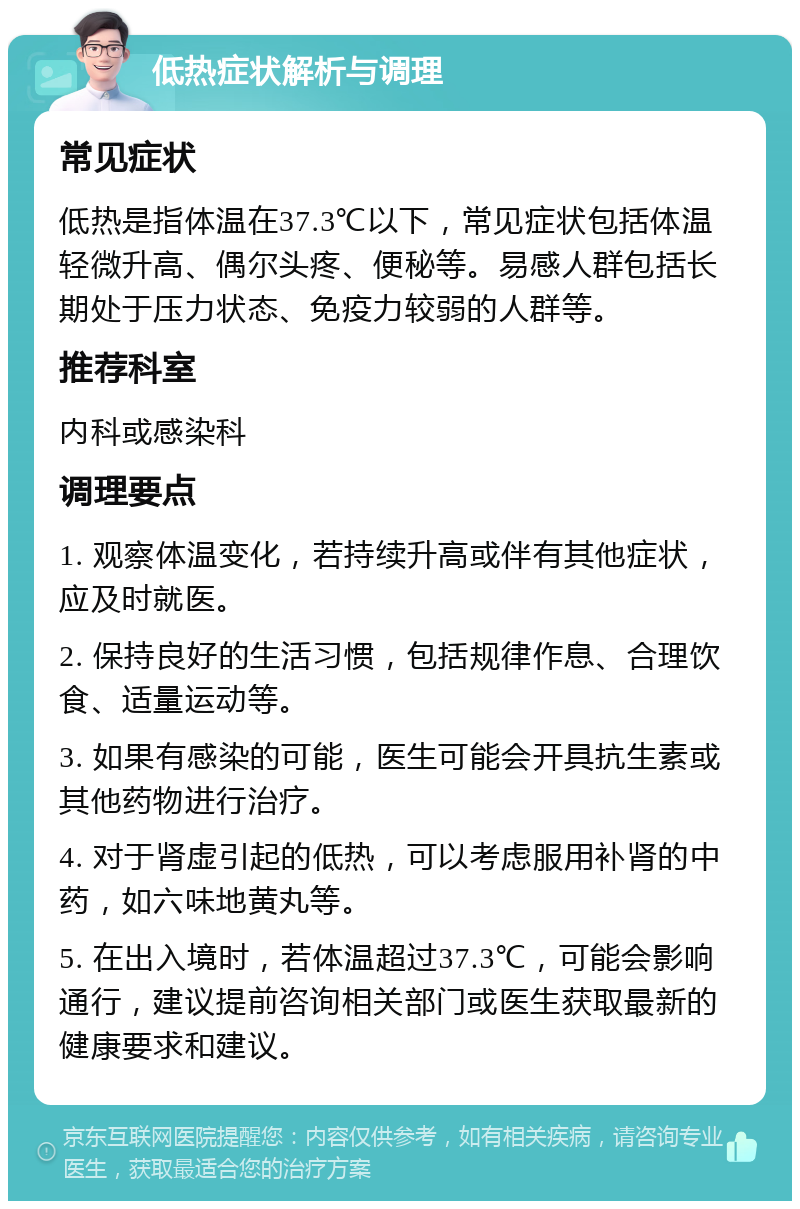 低热症状解析与调理 常见症状 低热是指体温在37.3℃以下，常见症状包括体温轻微升高、偶尔头疼、便秘等。易感人群包括长期处于压力状态、免疫力较弱的人群等。 推荐科室 内科或感染科 调理要点 1. 观察体温变化，若持续升高或伴有其他症状，应及时就医。 2. 保持良好的生活习惯，包括规律作息、合理饮食、适量运动等。 3. 如果有感染的可能，医生可能会开具抗生素或其他药物进行治疗。 4. 对于肾虚引起的低热，可以考虑服用补肾的中药，如六味地黄丸等。 5. 在出入境时，若体温超过37.3℃，可能会影响通行，建议提前咨询相关部门或医生获取最新的健康要求和建议。