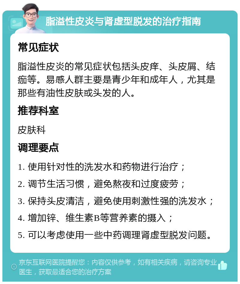 脂溢性皮炎与肾虚型脱发的治疗指南 常见症状 脂溢性皮炎的常见症状包括头皮痒、头皮屑、结痂等。易感人群主要是青少年和成年人，尤其是那些有油性皮肤或头发的人。 推荐科室 皮肤科 调理要点 1. 使用针对性的洗发水和药物进行治疗； 2. 调节生活习惯，避免熬夜和过度疲劳； 3. 保持头皮清洁，避免使用刺激性强的洗发水； 4. 增加锌、维生素B等营养素的摄入； 5. 可以考虑使用一些中药调理肾虚型脱发问题。