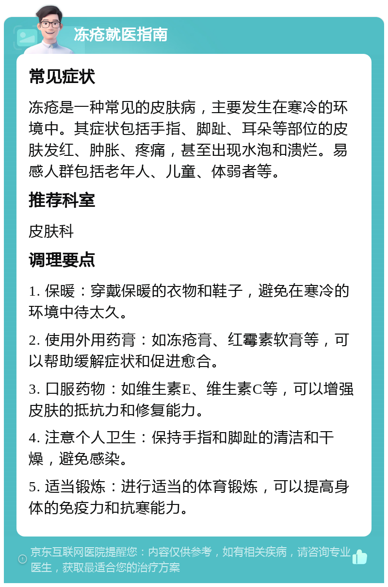 冻疮就医指南 常见症状 冻疮是一种常见的皮肤病，主要发生在寒冷的环境中。其症状包括手指、脚趾、耳朵等部位的皮肤发红、肿胀、疼痛，甚至出现水泡和溃烂。易感人群包括老年人、儿童、体弱者等。 推荐科室 皮肤科 调理要点 1. 保暖：穿戴保暖的衣物和鞋子，避免在寒冷的环境中待太久。 2. 使用外用药膏：如冻疮膏、红霉素软膏等，可以帮助缓解症状和促进愈合。 3. 口服药物：如维生素E、维生素C等，可以增强皮肤的抵抗力和修复能力。 4. 注意个人卫生：保持手指和脚趾的清洁和干燥，避免感染。 5. 适当锻炼：进行适当的体育锻炼，可以提高身体的免疫力和抗寒能力。