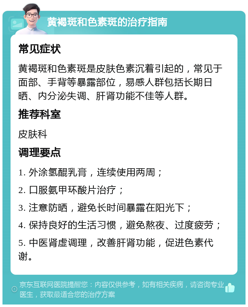 黄褐斑和色素斑的治疗指南 常见症状 黄褐斑和色素斑是皮肤色素沉着引起的，常见于面部、手背等暴露部位，易感人群包括长期日晒、内分泌失调、肝肾功能不佳等人群。 推荐科室 皮肤科 调理要点 1. 外涂氢醌乳膏，连续使用两周； 2. 口服氨甲环酸片治疗； 3. 注意防晒，避免长时间暴露在阳光下； 4. 保持良好的生活习惯，避免熬夜、过度疲劳； 5. 中医肾虚调理，改善肝肾功能，促进色素代谢。