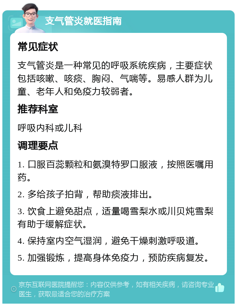 支气管炎就医指南 常见症状 支气管炎是一种常见的呼吸系统疾病，主要症状包括咳嗽、咳痰、胸闷、气喘等。易感人群为儿童、老年人和免疫力较弱者。 推荐科室 呼吸内科或儿科 调理要点 1. 口服百蕊颗粒和氨溴特罗口服液，按照医嘱用药。 2. 多给孩子拍背，帮助痰液排出。 3. 饮食上避免甜点，适量喝雪梨水或川贝炖雪梨有助于缓解症状。 4. 保持室内空气湿润，避免干燥刺激呼吸道。 5. 加强锻炼，提高身体免疫力，预防疾病复发。