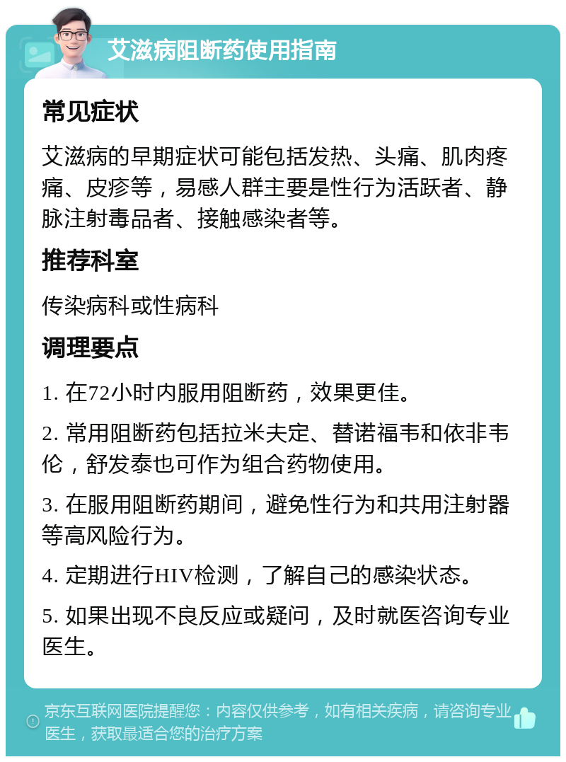 艾滋病阻断药使用指南 常见症状 艾滋病的早期症状可能包括发热、头痛、肌肉疼痛、皮疹等，易感人群主要是性行为活跃者、静脉注射毒品者、接触感染者等。 推荐科室 传染病科或性病科 调理要点 1. 在72小时内服用阻断药，效果更佳。 2. 常用阻断药包括拉米夫定、替诺福韦和依非韦伦，舒发泰也可作为组合药物使用。 3. 在服用阻断药期间，避免性行为和共用注射器等高风险行为。 4. 定期进行HIV检测，了解自己的感染状态。 5. 如果出现不良反应或疑问，及时就医咨询专业医生。