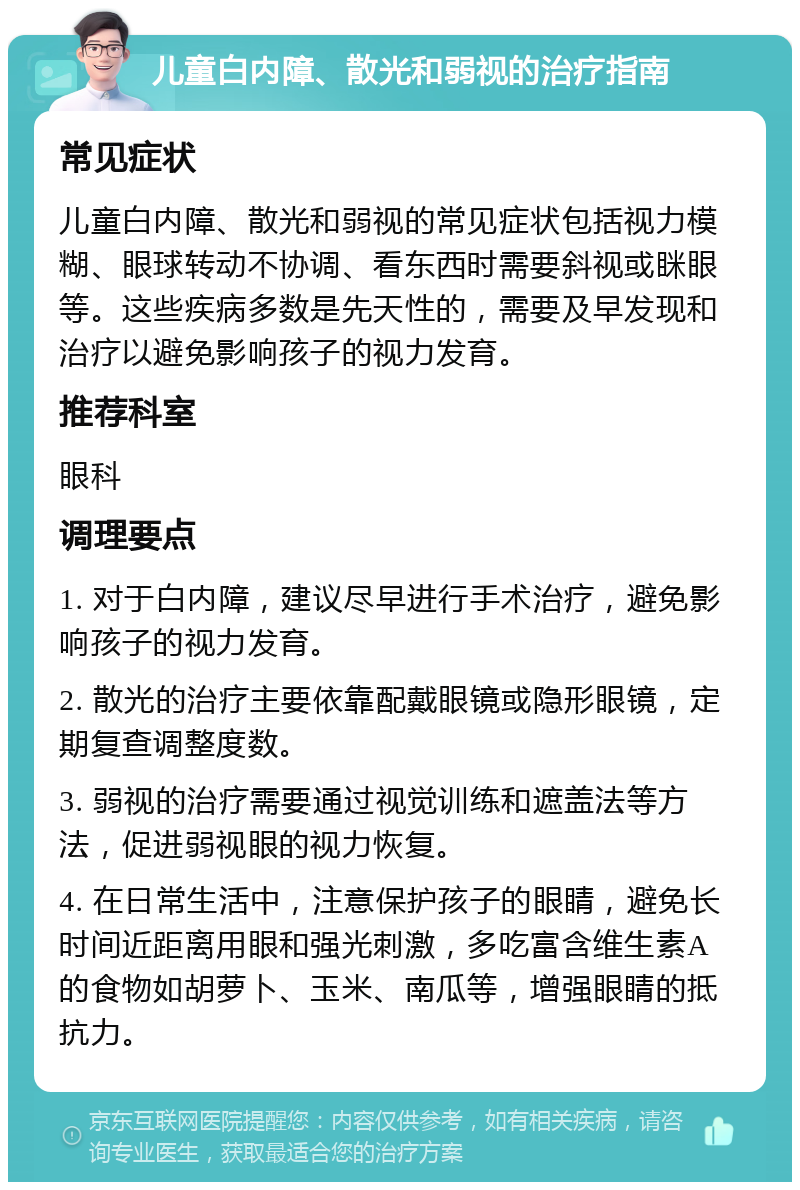 儿童白内障、散光和弱视的治疗指南 常见症状 儿童白内障、散光和弱视的常见症状包括视力模糊、眼球转动不协调、看东西时需要斜视或眯眼等。这些疾病多数是先天性的，需要及早发现和治疗以避免影响孩子的视力发育。 推荐科室 眼科 调理要点 1. 对于白内障，建议尽早进行手术治疗，避免影响孩子的视力发育。 2. 散光的治疗主要依靠配戴眼镜或隐形眼镜，定期复查调整度数。 3. 弱视的治疗需要通过视觉训练和遮盖法等方法，促进弱视眼的视力恢复。 4. 在日常生活中，注意保护孩子的眼睛，避免长时间近距离用眼和强光刺激，多吃富含维生素A的食物如胡萝卜、玉米、南瓜等，增强眼睛的抵抗力。