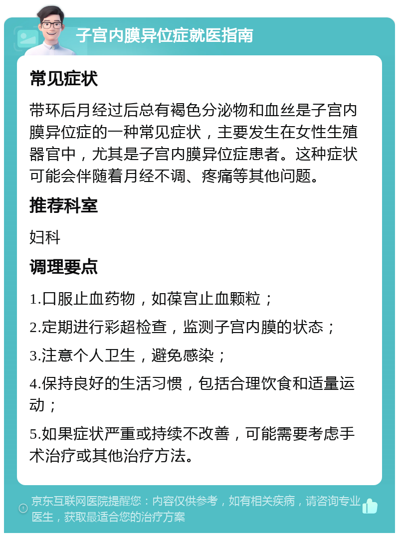 子宫内膜异位症就医指南 常见症状 带环后月经过后总有褐色分泌物和血丝是子宫内膜异位症的一种常见症状，主要发生在女性生殖器官中，尤其是子宫内膜异位症患者。这种症状可能会伴随着月经不调、疼痛等其他问题。 推荐科室 妇科 调理要点 1.口服止血药物，如葆宫止血颗粒； 2.定期进行彩超检查，监测子宫内膜的状态； 3.注意个人卫生，避免感染； 4.保持良好的生活习惯，包括合理饮食和适量运动； 5.如果症状严重或持续不改善，可能需要考虑手术治疗或其他治疗方法。