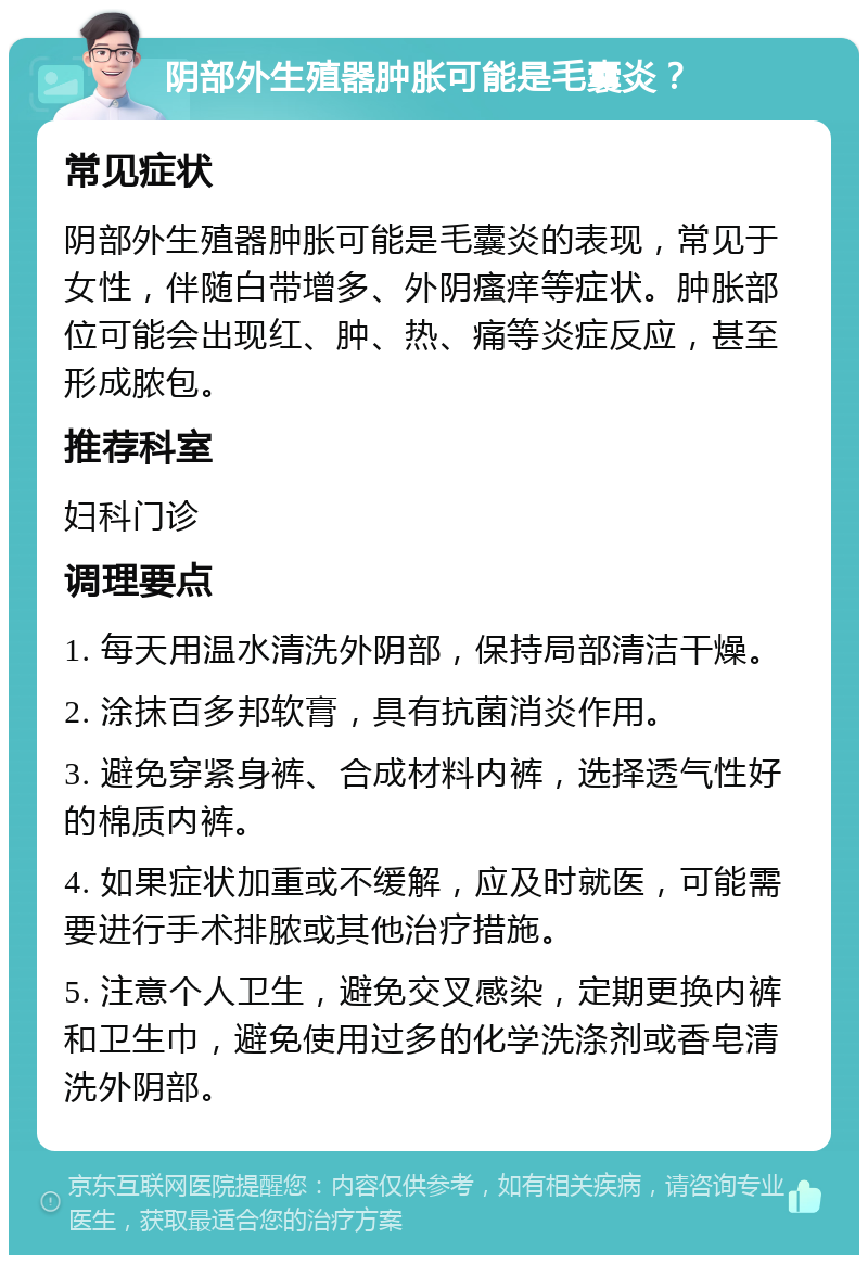 阴部外生殖器肿胀可能是毛囊炎？ 常见症状 阴部外生殖器肿胀可能是毛囊炎的表现，常见于女性，伴随白带增多、外阴瘙痒等症状。肿胀部位可能会出现红、肿、热、痛等炎症反应，甚至形成脓包。 推荐科室 妇科门诊 调理要点 1. 每天用温水清洗外阴部，保持局部清洁干燥。 2. 涂抹百多邦软膏，具有抗菌消炎作用。 3. 避免穿紧身裤、合成材料内裤，选择透气性好的棉质内裤。 4. 如果症状加重或不缓解，应及时就医，可能需要进行手术排脓或其他治疗措施。 5. 注意个人卫生，避免交叉感染，定期更换内裤和卫生巾，避免使用过多的化学洗涤剂或香皂清洗外阴部。