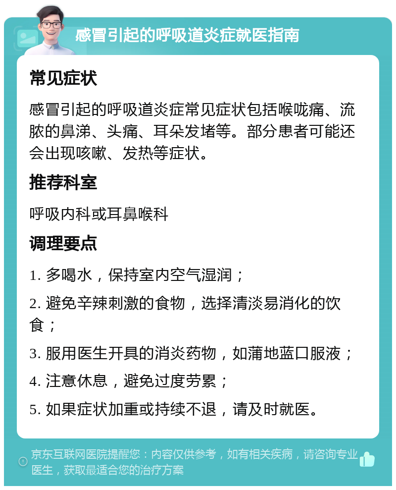 感冒引起的呼吸道炎症就医指南 常见症状 感冒引起的呼吸道炎症常见症状包括喉咙痛、流脓的鼻涕、头痛、耳朵发堵等。部分患者可能还会出现咳嗽、发热等症状。 推荐科室 呼吸内科或耳鼻喉科 调理要点 1. 多喝水，保持室内空气湿润； 2. 避免辛辣刺激的食物，选择清淡易消化的饮食； 3. 服用医生开具的消炎药物，如蒲地蓝口服液； 4. 注意休息，避免过度劳累； 5. 如果症状加重或持续不退，请及时就医。