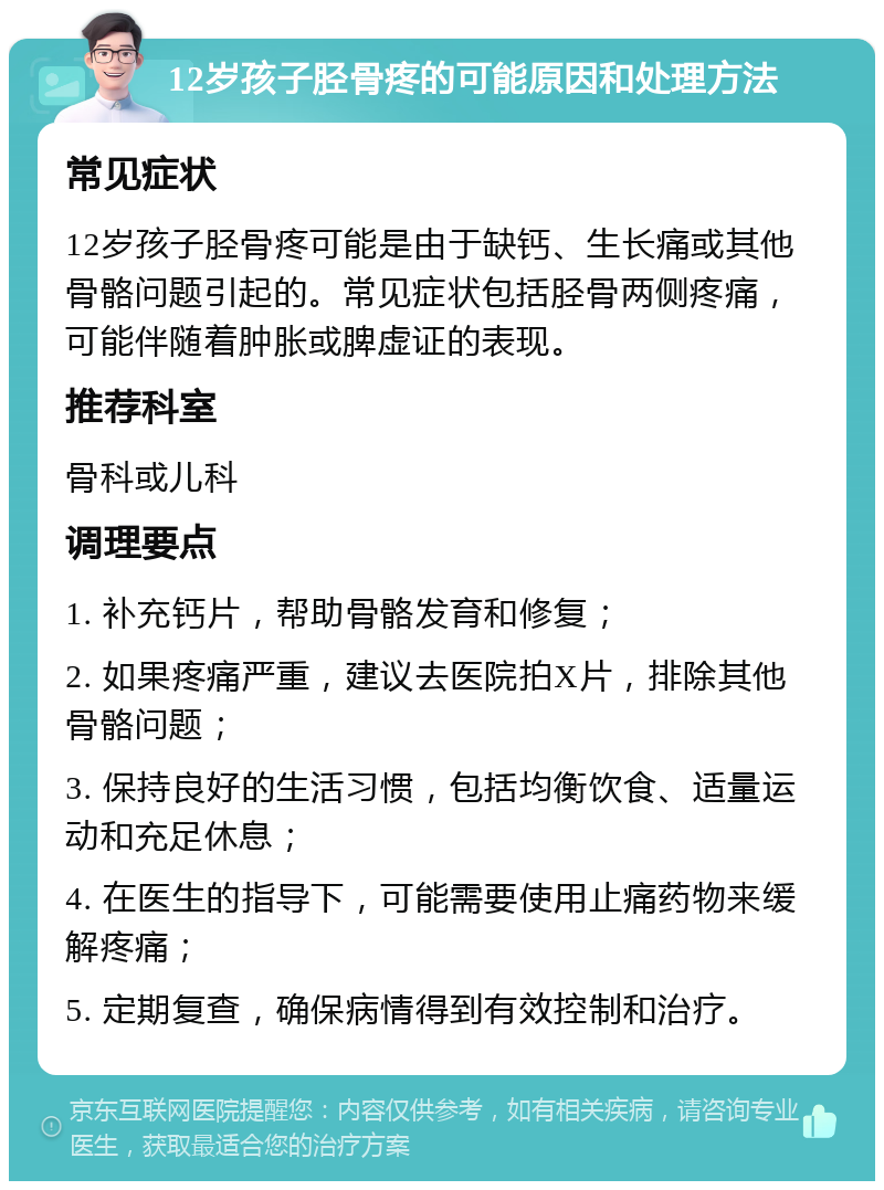 12岁孩子胫骨疼的可能原因和处理方法 常见症状 12岁孩子胫骨疼可能是由于缺钙、生长痛或其他骨骼问题引起的。常见症状包括胫骨两侧疼痛，可能伴随着肿胀或脾虚证的表现。 推荐科室 骨科或儿科 调理要点 1. 补充钙片，帮助骨骼发育和修复； 2. 如果疼痛严重，建议去医院拍X片，排除其他骨骼问题； 3. 保持良好的生活习惯，包括均衡饮食、适量运动和充足休息； 4. 在医生的指导下，可能需要使用止痛药物来缓解疼痛； 5. 定期复查，确保病情得到有效控制和治疗。