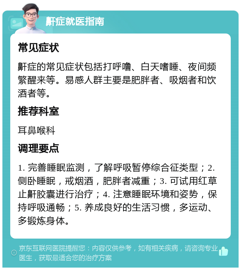 鼾症就医指南 常见症状 鼾症的常见症状包括打呼噜、白天嗜睡、夜间频繁醒来等。易感人群主要是肥胖者、吸烟者和饮酒者等。 推荐科室 耳鼻喉科 调理要点 1. 完善睡眠监测，了解呼吸暂停综合征类型；2. 侧卧睡眠，戒烟酒，肥胖者减重；3. 可试用红草止鼾胶囊进行治疗；4. 注意睡眠环境和姿势，保持呼吸通畅；5. 养成良好的生活习惯，多运动、多锻炼身体。