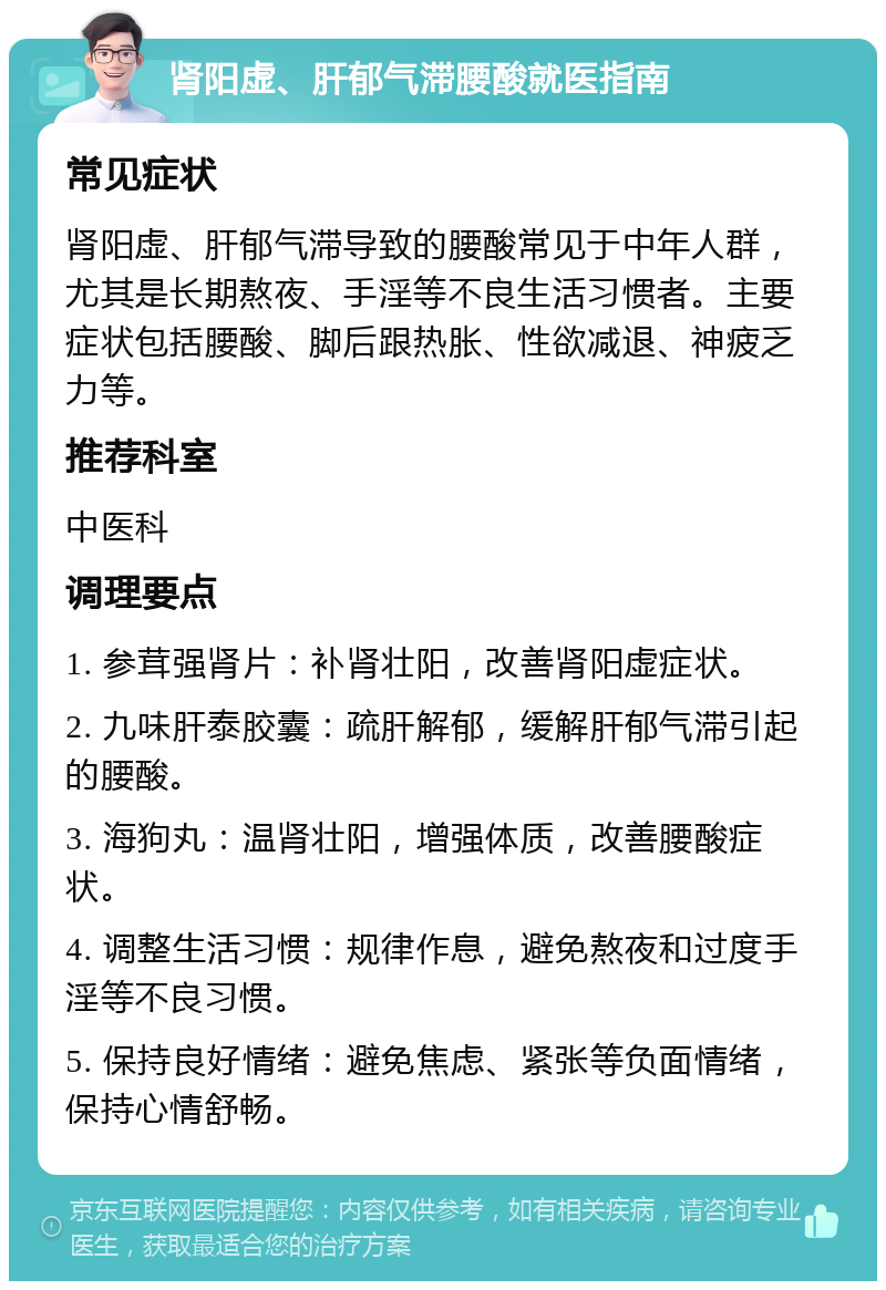 肾阳虚、肝郁气滞腰酸就医指南 常见症状 肾阳虚、肝郁气滞导致的腰酸常见于中年人群，尤其是长期熬夜、手淫等不良生活习惯者。主要症状包括腰酸、脚后跟热胀、性欲减退、神疲乏力等。 推荐科室 中医科 调理要点 1. 参茸强肾片：补肾壮阳，改善肾阳虚症状。 2. 九味肝泰胶囊：疏肝解郁，缓解肝郁气滞引起的腰酸。 3. 海狗丸：温肾壮阳，增强体质，改善腰酸症状。 4. 调整生活习惯：规律作息，避免熬夜和过度手淫等不良习惯。 5. 保持良好情绪：避免焦虑、紧张等负面情绪，保持心情舒畅。