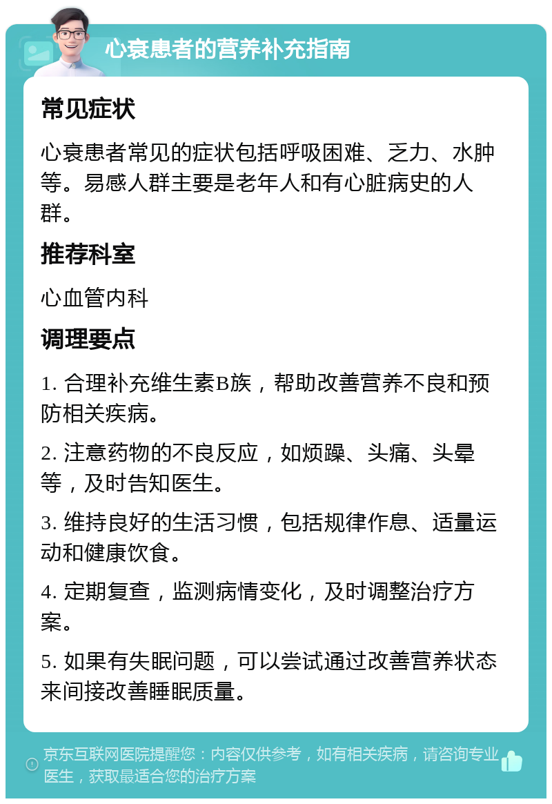 心衰患者的营养补充指南 常见症状 心衰患者常见的症状包括呼吸困难、乏力、水肿等。易感人群主要是老年人和有心脏病史的人群。 推荐科室 心血管内科 调理要点 1. 合理补充维生素B族，帮助改善营养不良和预防相关疾病。 2. 注意药物的不良反应，如烦躁、头痛、头晕等，及时告知医生。 3. 维持良好的生活习惯，包括规律作息、适量运动和健康饮食。 4. 定期复查，监测病情变化，及时调整治疗方案。 5. 如果有失眠问题，可以尝试通过改善营养状态来间接改善睡眠质量。