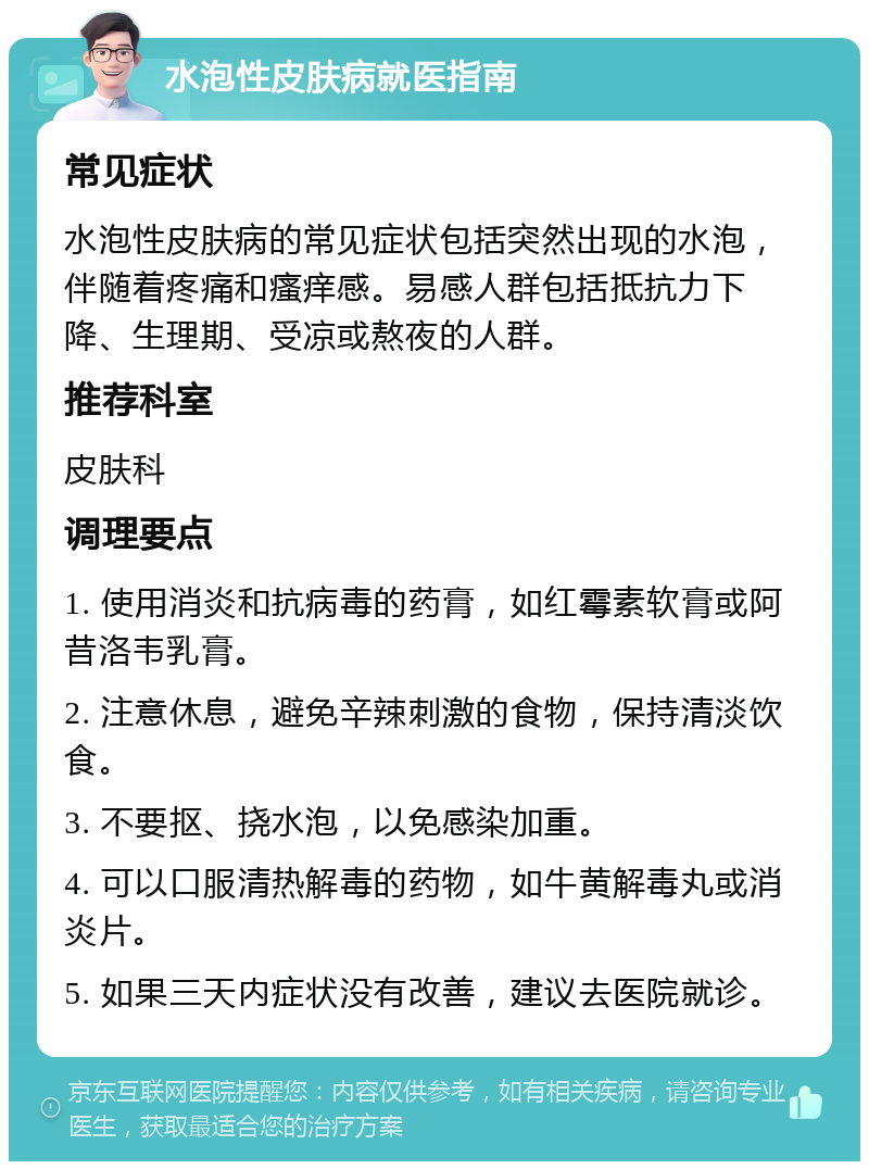 水泡性皮肤病就医指南 常见症状 水泡性皮肤病的常见症状包括突然出现的水泡，伴随着疼痛和瘙痒感。易感人群包括抵抗力下降、生理期、受凉或熬夜的人群。 推荐科室 皮肤科 调理要点 1. 使用消炎和抗病毒的药膏，如红霉素软膏或阿昔洛韦乳膏。 2. 注意休息，避免辛辣刺激的食物，保持清淡饮食。 3. 不要抠、挠水泡，以免感染加重。 4. 可以口服清热解毒的药物，如牛黄解毒丸或消炎片。 5. 如果三天内症状没有改善，建议去医院就诊。