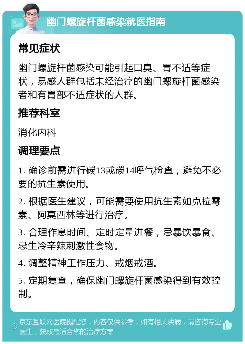 幽门螺旋杆菌感染就医指南 常见症状 幽门螺旋杆菌感染可能引起口臭、胃不适等症状，易感人群包括未经治疗的幽门螺旋杆菌感染者和有胃部不适症状的人群。 推荐科室 消化内科 调理要点 1. 确诊前需进行碳13或碳14呼气检查，避免不必要的抗生素使用。 2. 根据医生建议，可能需要使用抗生素如克拉霉素、阿莫西林等进行治疗。 3. 合理作息时间、定时定量进餐，忌暴饮暴食、忌生冷辛辣刺激性食物。 4. 调整精神工作压力、戒烟戒酒。 5. 定期复查，确保幽门螺旋杆菌感染得到有效控制。