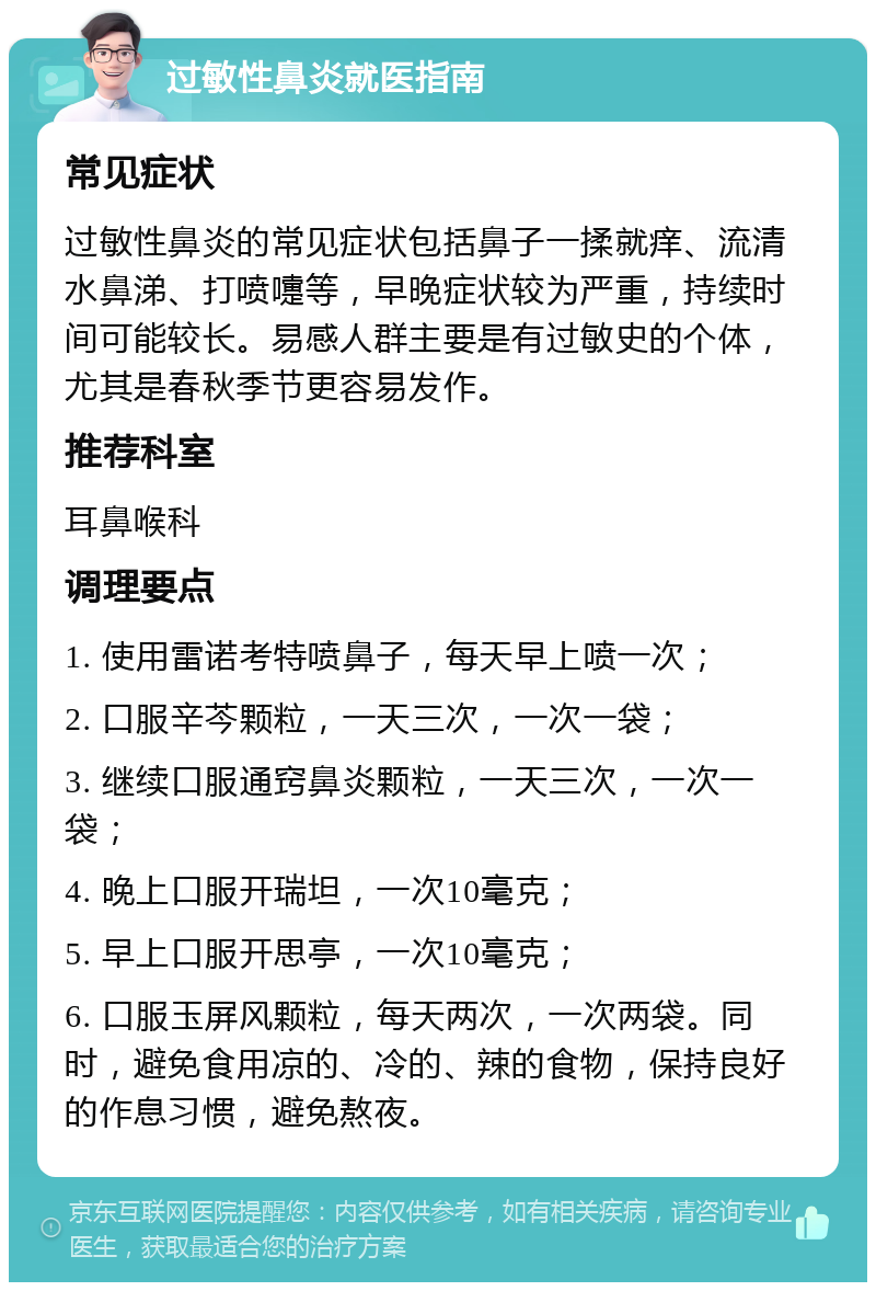 过敏性鼻炎就医指南 常见症状 过敏性鼻炎的常见症状包括鼻子一揉就痒、流清水鼻涕、打喷嚏等，早晚症状较为严重，持续时间可能较长。易感人群主要是有过敏史的个体，尤其是春秋季节更容易发作。 推荐科室 耳鼻喉科 调理要点 1. 使用雷诺考特喷鼻子，每天早上喷一次； 2. 口服辛芩颗粒，一天三次，一次一袋； 3. 继续口服通窍鼻炎颗粒，一天三次，一次一袋； 4. 晚上口服开瑞坦，一次10毫克； 5. 早上口服开思亭，一次10毫克； 6. 口服玉屏风颗粒，每天两次，一次两袋。同时，避免食用凉的、冷的、辣的食物，保持良好的作息习惯，避免熬夜。