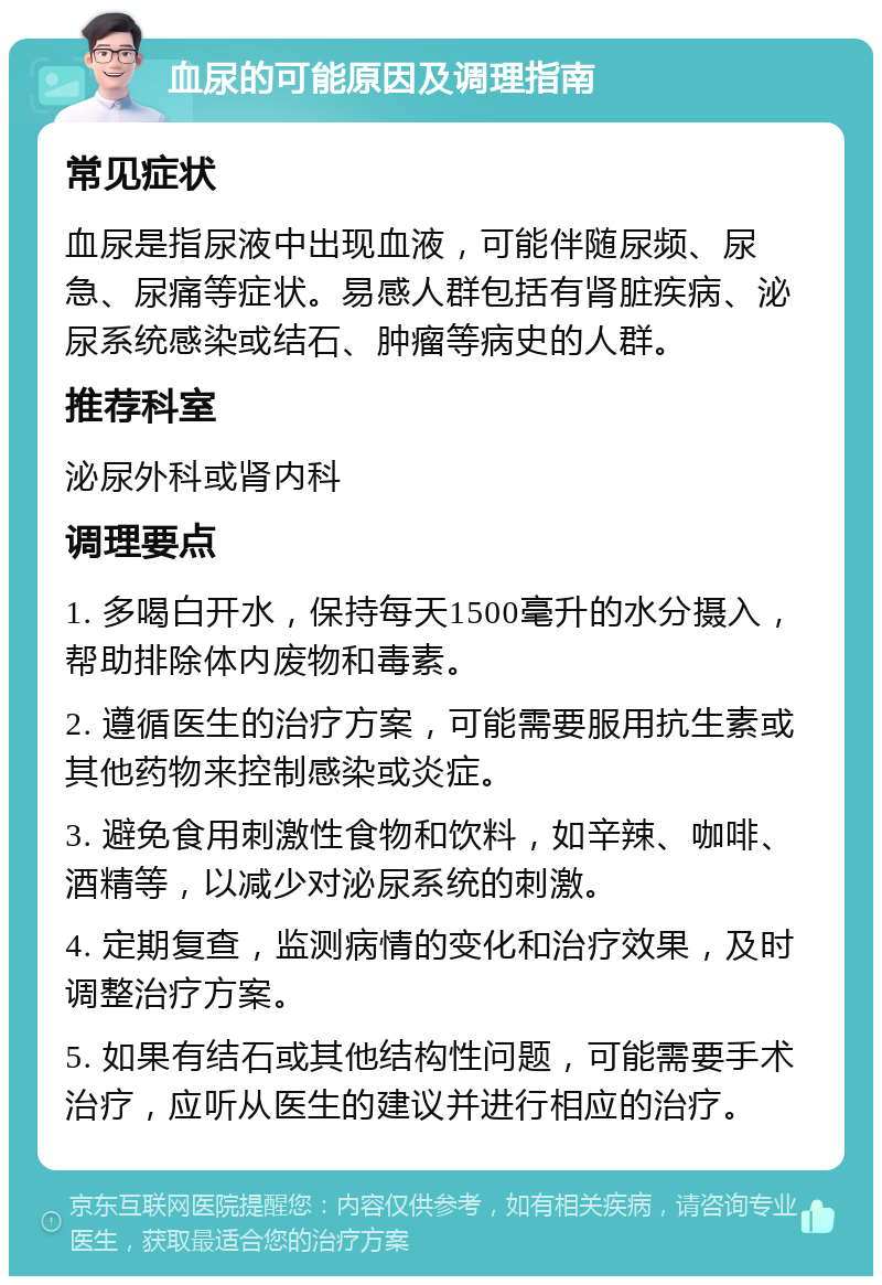 血尿的可能原因及调理指南 常见症状 血尿是指尿液中出现血液，可能伴随尿频、尿急、尿痛等症状。易感人群包括有肾脏疾病、泌尿系统感染或结石、肿瘤等病史的人群。 推荐科室 泌尿外科或肾内科 调理要点 1. 多喝白开水，保持每天1500毫升的水分摄入，帮助排除体内废物和毒素。 2. 遵循医生的治疗方案，可能需要服用抗生素或其他药物来控制感染或炎症。 3. 避免食用刺激性食物和饮料，如辛辣、咖啡、酒精等，以减少对泌尿系统的刺激。 4. 定期复查，监测病情的变化和治疗效果，及时调整治疗方案。 5. 如果有结石或其他结构性问题，可能需要手术治疗，应听从医生的建议并进行相应的治疗。