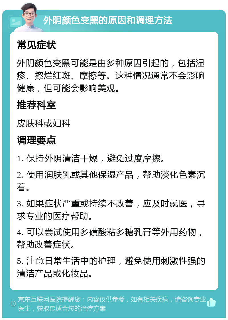 外阴颜色变黑的原因和调理方法 常见症状 外阴颜色变黑可能是由多种原因引起的，包括湿疹、擦烂红斑、摩擦等。这种情况通常不会影响健康，但可能会影响美观。 推荐科室 皮肤科或妇科 调理要点 1. 保持外阴清洁干燥，避免过度摩擦。 2. 使用润肤乳或其他保湿产品，帮助淡化色素沉着。 3. 如果症状严重或持续不改善，应及时就医，寻求专业的医疗帮助。 4. 可以尝试使用多磺酸粘多糖乳膏等外用药物，帮助改善症状。 5. 注意日常生活中的护理，避免使用刺激性强的清洁产品或化妆品。