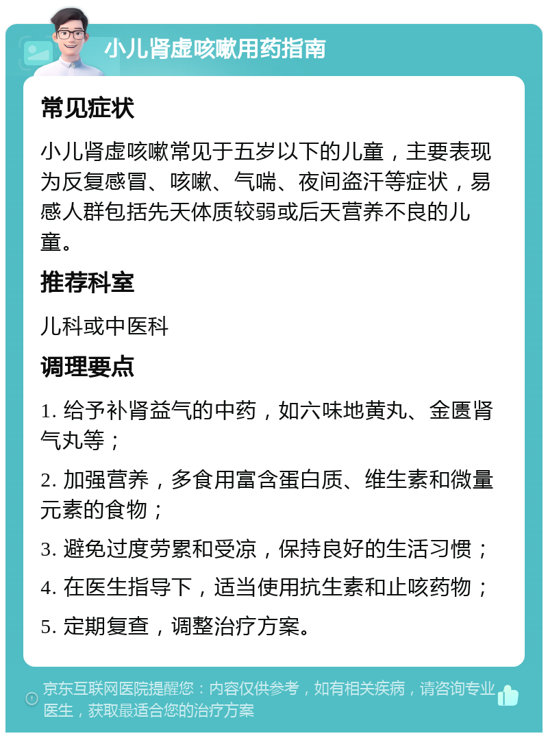 小儿肾虚咳嗽用药指南 常见症状 小儿肾虚咳嗽常见于五岁以下的儿童，主要表现为反复感冒、咳嗽、气喘、夜间盗汗等症状，易感人群包括先天体质较弱或后天营养不良的儿童。 推荐科室 儿科或中医科 调理要点 1. 给予补肾益气的中药，如六味地黄丸、金匮肾气丸等； 2. 加强营养，多食用富含蛋白质、维生素和微量元素的食物； 3. 避免过度劳累和受凉，保持良好的生活习惯； 4. 在医生指导下，适当使用抗生素和止咳药物； 5. 定期复查，调整治疗方案。