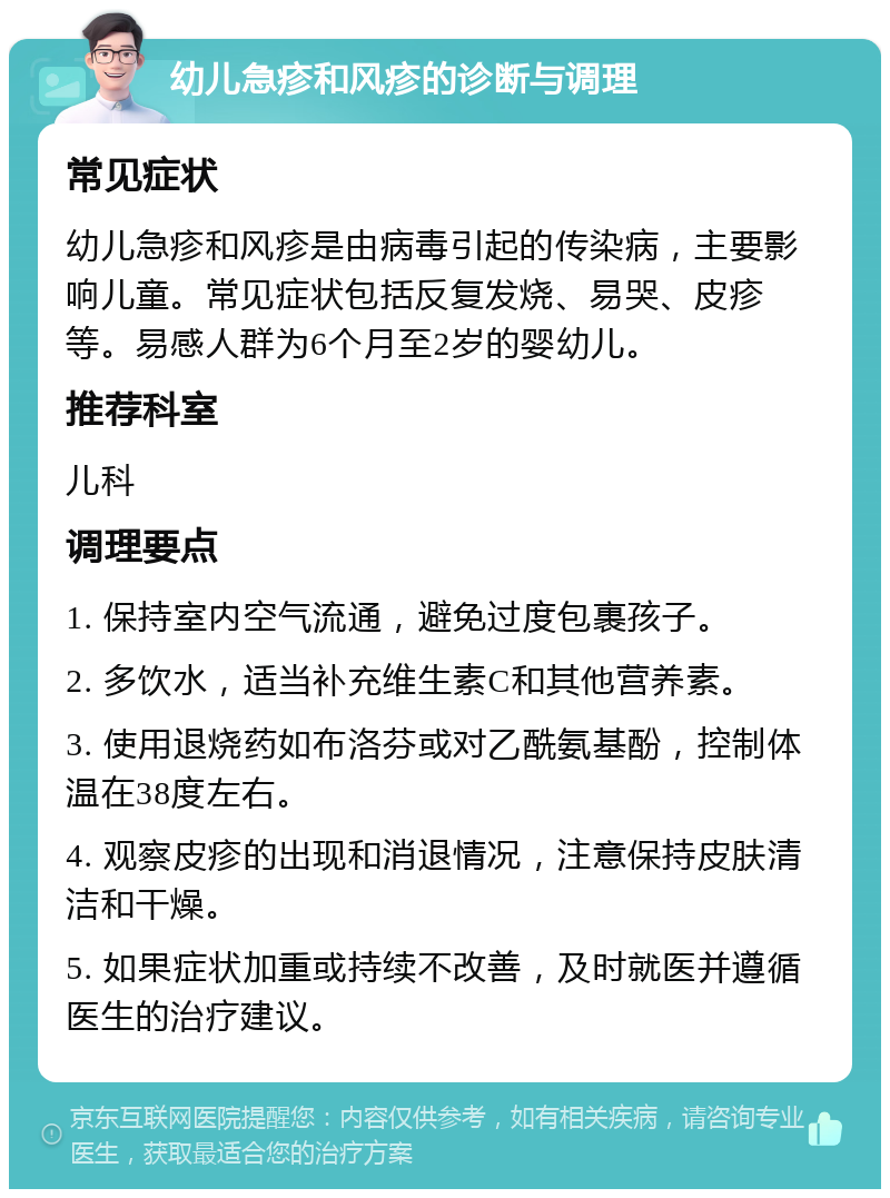 幼儿急疹和风疹的诊断与调理 常见症状 幼儿急疹和风疹是由病毒引起的传染病，主要影响儿童。常见症状包括反复发烧、易哭、皮疹等。易感人群为6个月至2岁的婴幼儿。 推荐科室 儿科 调理要点 1. 保持室内空气流通，避免过度包裹孩子。 2. 多饮水，适当补充维生素C和其他营养素。 3. 使用退烧药如布洛芬或对乙酰氨基酚，控制体温在38度左右。 4. 观察皮疹的出现和消退情况，注意保持皮肤清洁和干燥。 5. 如果症状加重或持续不改善，及时就医并遵循医生的治疗建议。