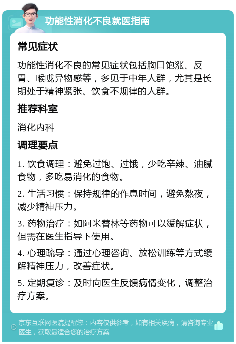 功能性消化不良就医指南 常见症状 功能性消化不良的常见症状包括胸口饱涨、反胃、喉咙异物感等，多见于中年人群，尤其是长期处于精神紧张、饮食不规律的人群。 推荐科室 消化内科 调理要点 1. 饮食调理：避免过饱、过饿，少吃辛辣、油腻食物，多吃易消化的食物。 2. 生活习惯：保持规律的作息时间，避免熬夜，减少精神压力。 3. 药物治疗：如阿米替林等药物可以缓解症状，但需在医生指导下使用。 4. 心理疏导：通过心理咨询、放松训练等方式缓解精神压力，改善症状。 5. 定期复诊：及时向医生反馈病情变化，调整治疗方案。