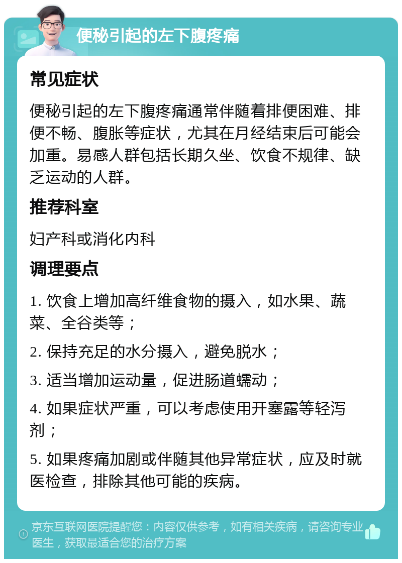 便秘引起的左下腹疼痛 常见症状 便秘引起的左下腹疼痛通常伴随着排便困难、排便不畅、腹胀等症状，尤其在月经结束后可能会加重。易感人群包括长期久坐、饮食不规律、缺乏运动的人群。 推荐科室 妇产科或消化内科 调理要点 1. 饮食上增加高纤维食物的摄入，如水果、蔬菜、全谷类等； 2. 保持充足的水分摄入，避免脱水； 3. 适当增加运动量，促进肠道蠕动； 4. 如果症状严重，可以考虑使用开塞露等轻泻剂； 5. 如果疼痛加剧或伴随其他异常症状，应及时就医检查，排除其他可能的疾病。