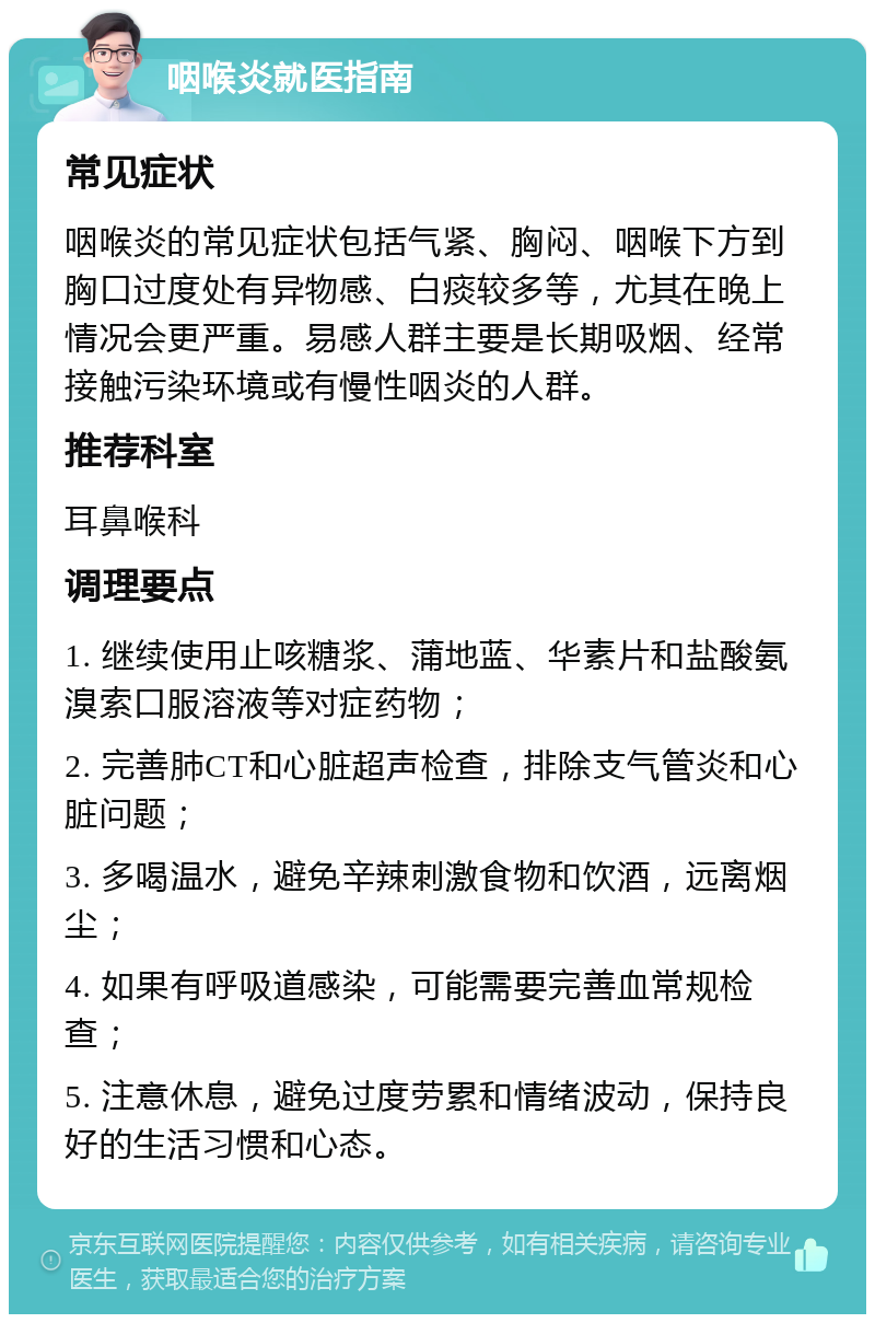 咽喉炎就医指南 常见症状 咽喉炎的常见症状包括气紧、胸闷、咽喉下方到胸口过度处有异物感、白痰较多等，尤其在晚上情况会更严重。易感人群主要是长期吸烟、经常接触污染环境或有慢性咽炎的人群。 推荐科室 耳鼻喉科 调理要点 1. 继续使用止咳糖浆、蒲地蓝、华素片和盐酸氨溴索口服溶液等对症药物； 2. 完善肺CT和心脏超声检查，排除支气管炎和心脏问题； 3. 多喝温水，避免辛辣刺激食物和饮酒，远离烟尘； 4. 如果有呼吸道感染，可能需要完善血常规检查； 5. 注意休息，避免过度劳累和情绪波动，保持良好的生活习惯和心态。