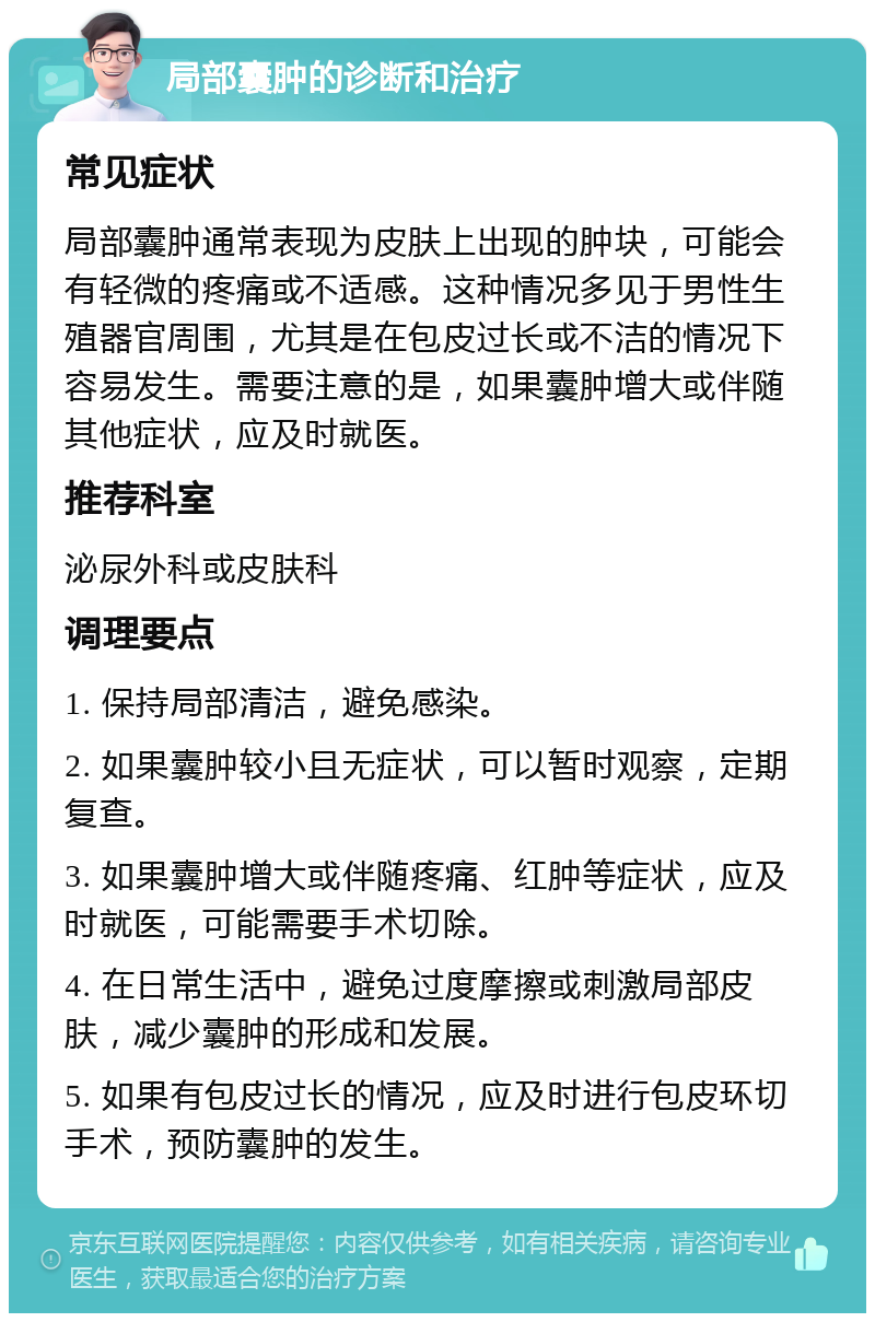 局部囊肿的诊断和治疗 常见症状 局部囊肿通常表现为皮肤上出现的肿块，可能会有轻微的疼痛或不适感。这种情况多见于男性生殖器官周围，尤其是在包皮过长或不洁的情况下容易发生。需要注意的是，如果囊肿增大或伴随其他症状，应及时就医。 推荐科室 泌尿外科或皮肤科 调理要点 1. 保持局部清洁，避免感染。 2. 如果囊肿较小且无症状，可以暂时观察，定期复查。 3. 如果囊肿增大或伴随疼痛、红肿等症状，应及时就医，可能需要手术切除。 4. 在日常生活中，避免过度摩擦或刺激局部皮肤，减少囊肿的形成和发展。 5. 如果有包皮过长的情况，应及时进行包皮环切手术，预防囊肿的发生。