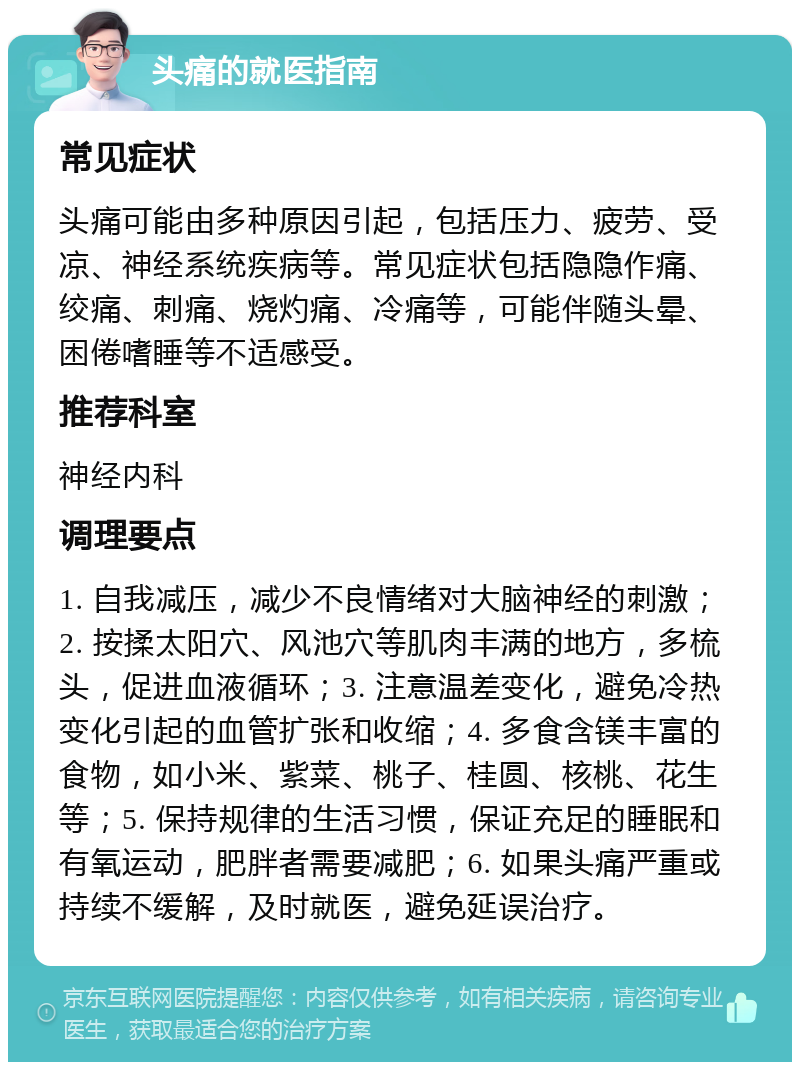 头痛的就医指南 常见症状 头痛可能由多种原因引起，包括压力、疲劳、受凉、神经系统疾病等。常见症状包括隐隐作痛、绞痛、刺痛、烧灼痛、冷痛等，可能伴随头晕、困倦嗜睡等不适感受。 推荐科室 神经内科 调理要点 1. 自我减压，减少不良情绪对大脑神经的刺激；2. 按揉太阳穴、风池穴等肌肉丰满的地方，多梳头，促进血液循环；3. 注意温差变化，避免冷热变化引起的血管扩张和收缩；4. 多食含镁丰富的食物，如小米、紫菜、桃子、桂圆、核桃、花生等；5. 保持规律的生活习惯，保证充足的睡眠和有氧运动，肥胖者需要减肥；6. 如果头痛严重或持续不缓解，及时就医，避免延误治疗。