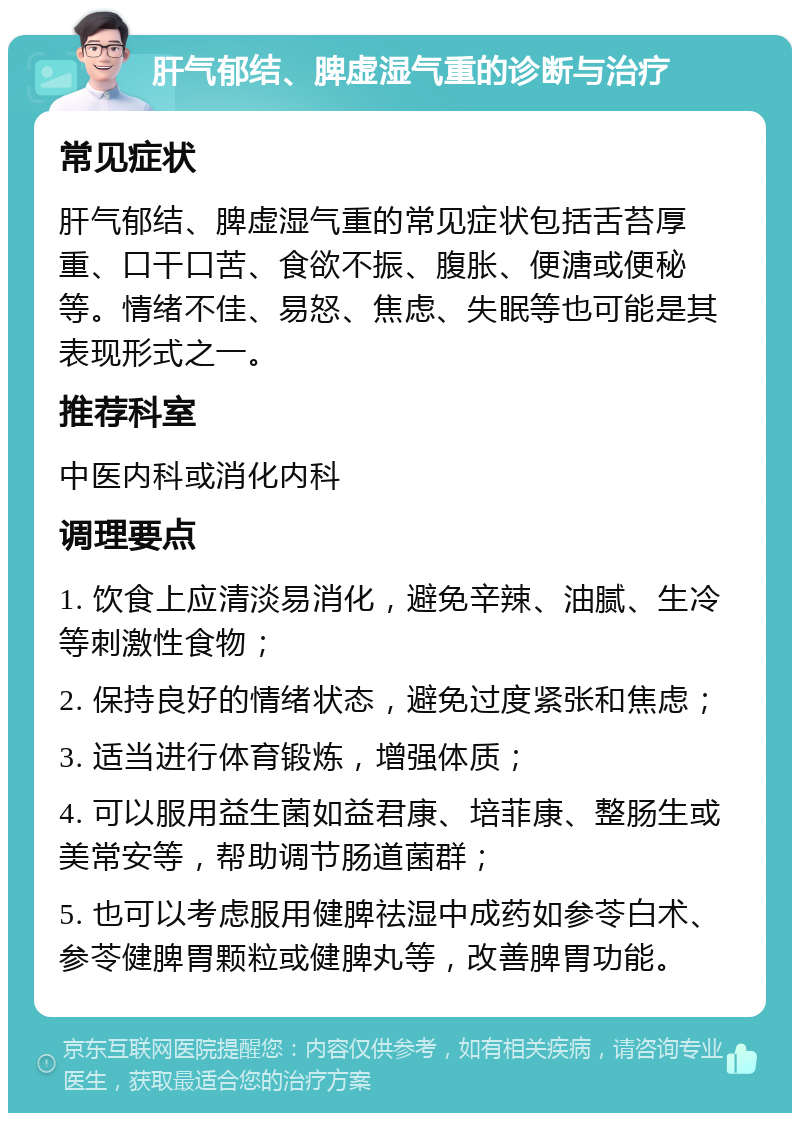 肝气郁结、脾虚湿气重的诊断与治疗 常见症状 肝气郁结、脾虚湿气重的常见症状包括舌苔厚重、口干口苦、食欲不振、腹胀、便溏或便秘等。情绪不佳、易怒、焦虑、失眠等也可能是其表现形式之一。 推荐科室 中医内科或消化内科 调理要点 1. 饮食上应清淡易消化，避免辛辣、油腻、生冷等刺激性食物； 2. 保持良好的情绪状态，避免过度紧张和焦虑； 3. 适当进行体育锻炼，增强体质； 4. 可以服用益生菌如益君康、培菲康、整肠生或美常安等，帮助调节肠道菌群； 5. 也可以考虑服用健脾祛湿中成药如参苓白术、参苓健脾胃颗粒或健脾丸等，改善脾胃功能。