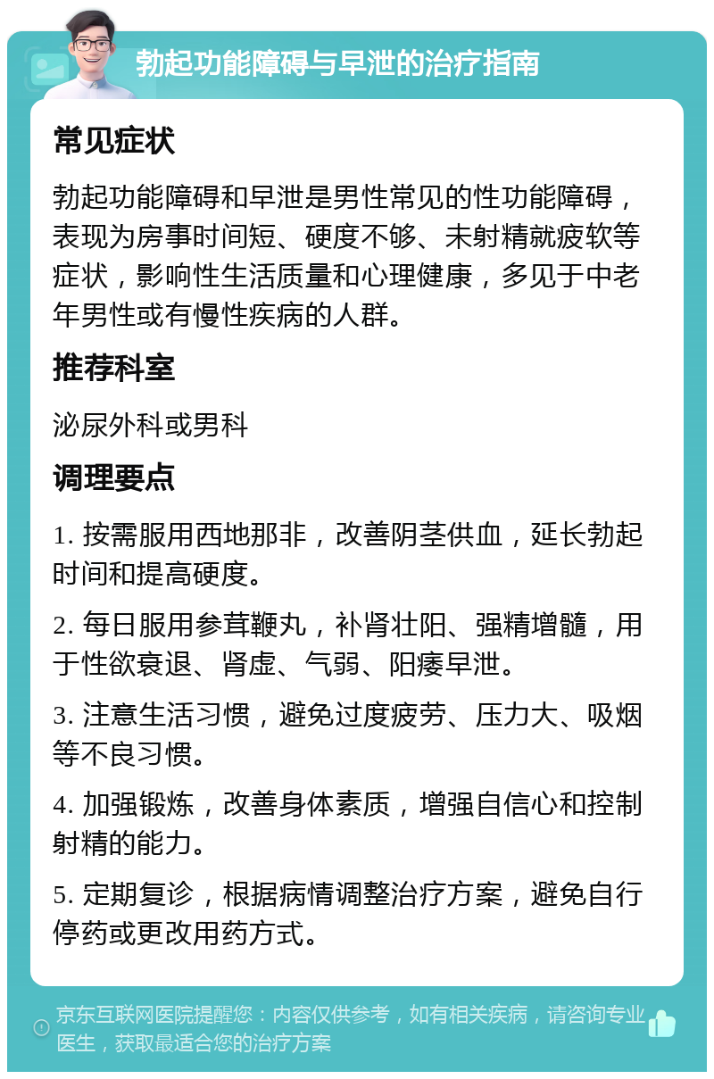 勃起功能障碍与早泄的治疗指南 常见症状 勃起功能障碍和早泄是男性常见的性功能障碍，表现为房事时间短、硬度不够、未射精就疲软等症状，影响性生活质量和心理健康，多见于中老年男性或有慢性疾病的人群。 推荐科室 泌尿外科或男科 调理要点 1. 按需服用西地那非，改善阴茎供血，延长勃起时间和提高硬度。 2. 每日服用参茸鞭丸，补肾壮阳、强精增髓，用于性欲衰退、肾虚、气弱、阳痿早泄。 3. 注意生活习惯，避免过度疲劳、压力大、吸烟等不良习惯。 4. 加强锻炼，改善身体素质，增强自信心和控制射精的能力。 5. 定期复诊，根据病情调整治疗方案，避免自行停药或更改用药方式。