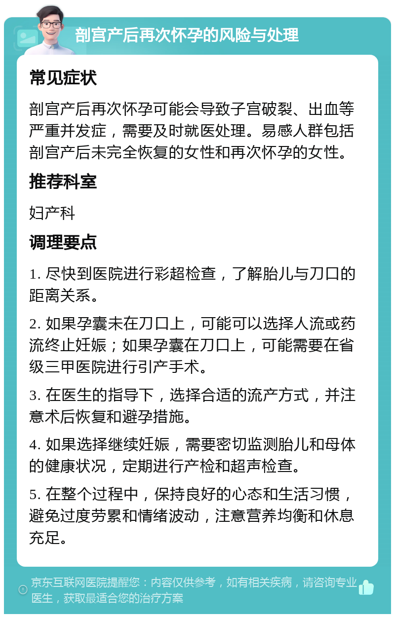 剖宫产后再次怀孕的风险与处理 常见症状 剖宫产后再次怀孕可能会导致子宫破裂、出血等严重并发症，需要及时就医处理。易感人群包括剖宫产后未完全恢复的女性和再次怀孕的女性。 推荐科室 妇产科 调理要点 1. 尽快到医院进行彩超检查，了解胎儿与刀口的距离关系。 2. 如果孕囊未在刀口上，可能可以选择人流或药流终止妊娠；如果孕囊在刀口上，可能需要在省级三甲医院进行引产手术。 3. 在医生的指导下，选择合适的流产方式，并注意术后恢复和避孕措施。 4. 如果选择继续妊娠，需要密切监测胎儿和母体的健康状况，定期进行产检和超声检查。 5. 在整个过程中，保持良好的心态和生活习惯，避免过度劳累和情绪波动，注意营养均衡和休息充足。