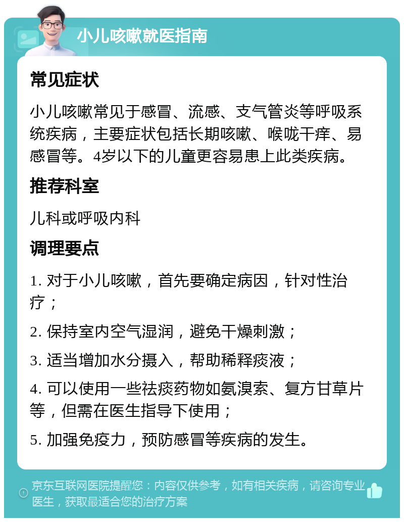 小儿咳嗽就医指南 常见症状 小儿咳嗽常见于感冒、流感、支气管炎等呼吸系统疾病，主要症状包括长期咳嗽、喉咙干痒、易感冒等。4岁以下的儿童更容易患上此类疾病。 推荐科室 儿科或呼吸内科 调理要点 1. 对于小儿咳嗽，首先要确定病因，针对性治疗； 2. 保持室内空气湿润，避免干燥刺激； 3. 适当增加水分摄入，帮助稀释痰液； 4. 可以使用一些祛痰药物如氨溴索、复方甘草片等，但需在医生指导下使用； 5. 加强免疫力，预防感冒等疾病的发生。