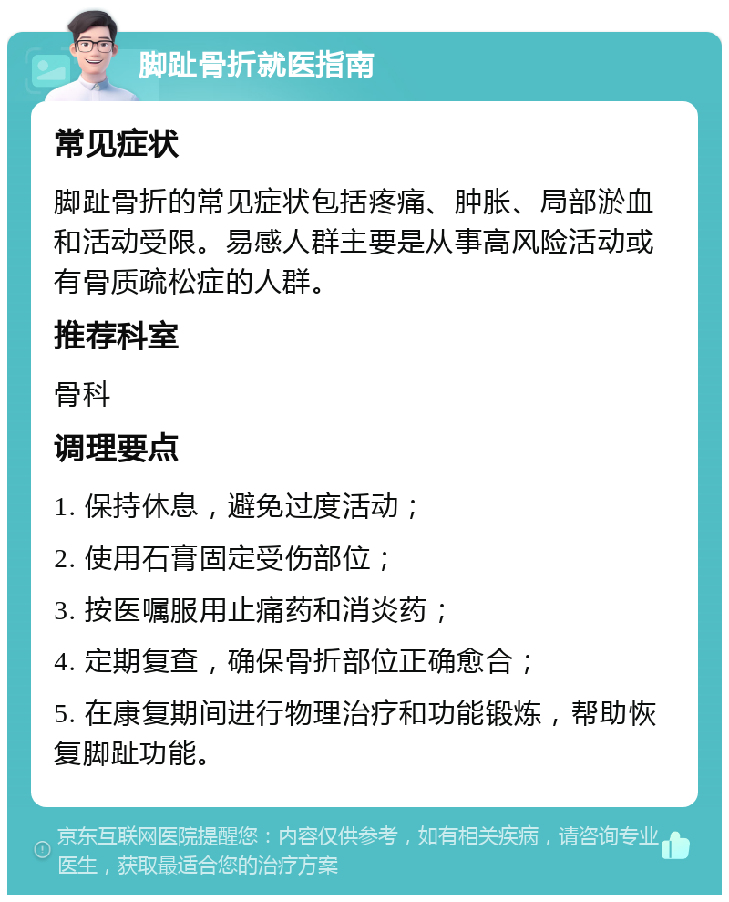 脚趾骨折就医指南 常见症状 脚趾骨折的常见症状包括疼痛、肿胀、局部淤血和活动受限。易感人群主要是从事高风险活动或有骨质疏松症的人群。 推荐科室 骨科 调理要点 1. 保持休息，避免过度活动； 2. 使用石膏固定受伤部位； 3. 按医嘱服用止痛药和消炎药； 4. 定期复查，确保骨折部位正确愈合； 5. 在康复期间进行物理治疗和功能锻炼，帮助恢复脚趾功能。