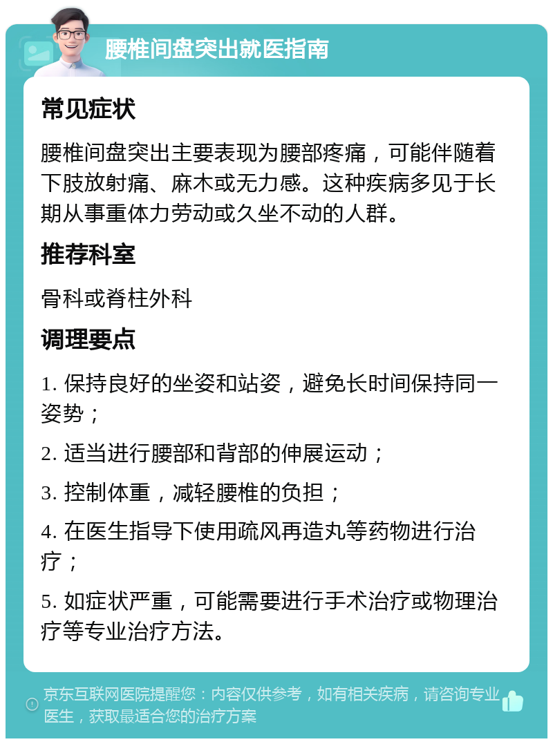 腰椎间盘突出就医指南 常见症状 腰椎间盘突出主要表现为腰部疼痛，可能伴随着下肢放射痛、麻木或无力感。这种疾病多见于长期从事重体力劳动或久坐不动的人群。 推荐科室 骨科或脊柱外科 调理要点 1. 保持良好的坐姿和站姿，避免长时间保持同一姿势； 2. 适当进行腰部和背部的伸展运动； 3. 控制体重，减轻腰椎的负担； 4. 在医生指导下使用疏风再造丸等药物进行治疗； 5. 如症状严重，可能需要进行手术治疗或物理治疗等专业治疗方法。