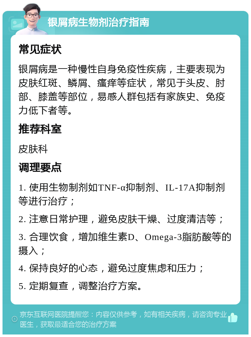 银屑病生物剂治疗指南 常见症状 银屑病是一种慢性自身免疫性疾病，主要表现为皮肤红斑、鳞屑、瘙痒等症状，常见于头皮、肘部、膝盖等部位，易感人群包括有家族史、免疫力低下者等。 推荐科室 皮肤科 调理要点 1. 使用生物制剂如TNF-α抑制剂、IL-17A抑制剂等进行治疗； 2. 注意日常护理，避免皮肤干燥、过度清洁等； 3. 合理饮食，增加维生素D、Omega-3脂肪酸等的摄入； 4. 保持良好的心态，避免过度焦虑和压力； 5. 定期复查，调整治疗方案。