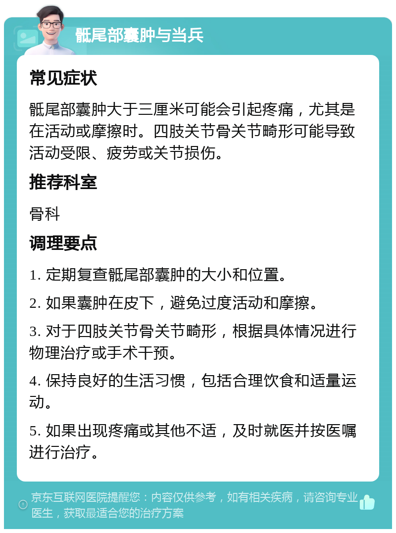 骶尾部囊肿与当兵 常见症状 骶尾部囊肿大于三厘米可能会引起疼痛，尤其是在活动或摩擦时。四肢关节骨关节畸形可能导致活动受限、疲劳或关节损伤。 推荐科室 骨科 调理要点 1. 定期复查骶尾部囊肿的大小和位置。 2. 如果囊肿在皮下，避免过度活动和摩擦。 3. 对于四肢关节骨关节畸形，根据具体情况进行物理治疗或手术干预。 4. 保持良好的生活习惯，包括合理饮食和适量运动。 5. 如果出现疼痛或其他不适，及时就医并按医嘱进行治疗。