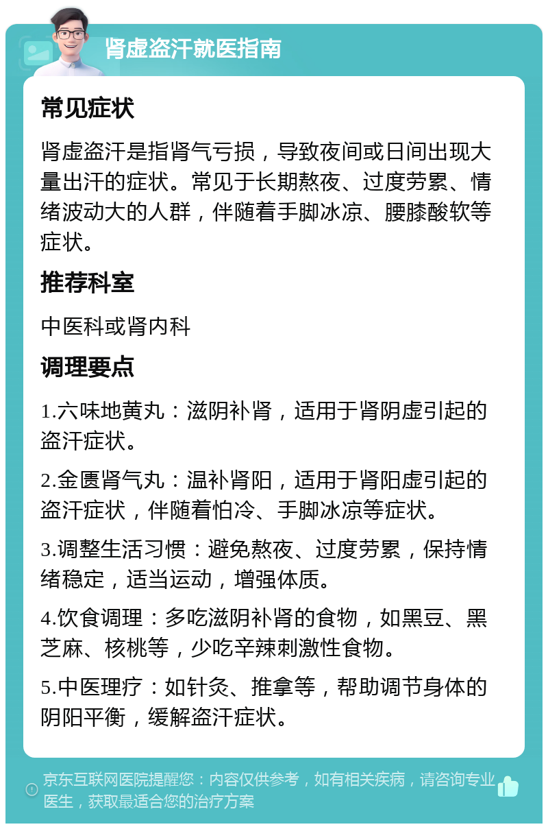 肾虚盗汗就医指南 常见症状 肾虚盗汗是指肾气亏损，导致夜间或日间出现大量出汗的症状。常见于长期熬夜、过度劳累、情绪波动大的人群，伴随着手脚冰凉、腰膝酸软等症状。 推荐科室 中医科或肾内科 调理要点 1.六味地黄丸：滋阴补肾，适用于肾阴虚引起的盗汗症状。 2.金匮肾气丸：温补肾阳，适用于肾阳虚引起的盗汗症状，伴随着怕冷、手脚冰凉等症状。 3.调整生活习惯：避免熬夜、过度劳累，保持情绪稳定，适当运动，增强体质。 4.饮食调理：多吃滋阴补肾的食物，如黑豆、黑芝麻、核桃等，少吃辛辣刺激性食物。 5.中医理疗：如针灸、推拿等，帮助调节身体的阴阳平衡，缓解盗汗症状。